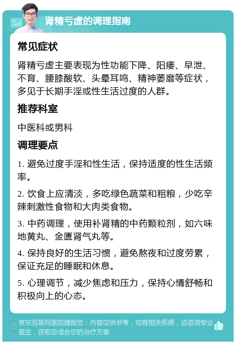 肾精亏虚的调理指南 常见症状 肾精亏虚主要表现为性功能下降、阳痿、早泄、不育、腰膝酸软、头晕耳鸣、精神萎靡等症状，多见于长期手淫或性生活过度的人群。 推荐科室 中医科或男科 调理要点 1. 避免过度手淫和性生活，保持适度的性生活频率。 2. 饮食上应清淡，多吃绿色蔬菜和粗粮，少吃辛辣刺激性食物和大肉类食物。 3. 中药调理，使用补肾精的中药颗粒剂，如六味地黄丸、金匮肾气丸等。 4. 保持良好的生活习惯，避免熬夜和过度劳累，保证充足的睡眠和休息。 5. 心理调节，减少焦虑和压力，保持心情舒畅和积极向上的心态。