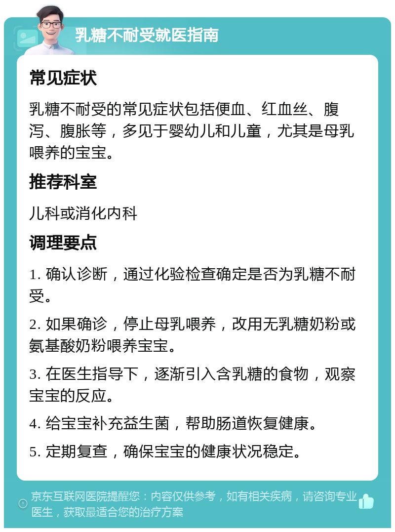 乳糖不耐受就医指南 常见症状 乳糖不耐受的常见症状包括便血、红血丝、腹泻、腹胀等，多见于婴幼儿和儿童，尤其是母乳喂养的宝宝。 推荐科室 儿科或消化内科 调理要点 1. 确认诊断，通过化验检查确定是否为乳糖不耐受。 2. 如果确诊，停止母乳喂养，改用无乳糖奶粉或氨基酸奶粉喂养宝宝。 3. 在医生指导下，逐渐引入含乳糖的食物，观察宝宝的反应。 4. 给宝宝补充益生菌，帮助肠道恢复健康。 5. 定期复查，确保宝宝的健康状况稳定。