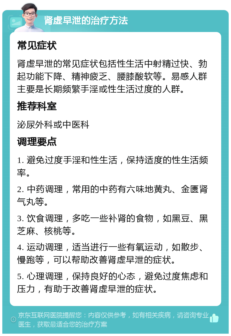 肾虚早泄的治疗方法 常见症状 肾虚早泄的常见症状包括性生活中射精过快、勃起功能下降、精神疲乏、腰膝酸软等。易感人群主要是长期频繁手淫或性生活过度的人群。 推荐科室 泌尿外科或中医科 调理要点 1. 避免过度手淫和性生活，保持适度的性生活频率。 2. 中药调理，常用的中药有六味地黄丸、金匮肾气丸等。 3. 饮食调理，多吃一些补肾的食物，如黑豆、黑芝麻、核桃等。 4. 运动调理，适当进行一些有氧运动，如散步、慢跑等，可以帮助改善肾虚早泄的症状。 5. 心理调理，保持良好的心态，避免过度焦虑和压力，有助于改善肾虚早泄的症状。