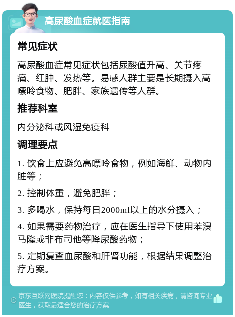 高尿酸血症就医指南 常见症状 高尿酸血症常见症状包括尿酸值升高、关节疼痛、红肿、发热等。易感人群主要是长期摄入高嘌呤食物、肥胖、家族遗传等人群。 推荐科室 内分泌科或风湿免疫科 调理要点 1. 饮食上应避免高嘌呤食物，例如海鲜、动物内脏等； 2. 控制体重，避免肥胖； 3. 多喝水，保持每日2000ml以上的水分摄入； 4. 如果需要药物治疗，应在医生指导下使用苯溴马隆或非布司他等降尿酸药物； 5. 定期复查血尿酸和肝肾功能，根据结果调整治疗方案。