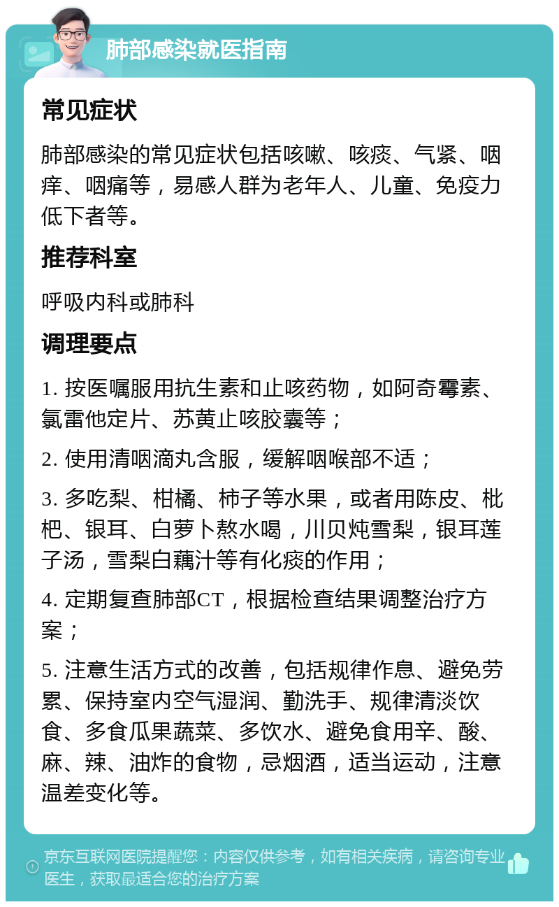 肺部感染就医指南 常见症状 肺部感染的常见症状包括咳嗽、咳痰、气紧、咽痒、咽痛等，易感人群为老年人、儿童、免疫力低下者等。 推荐科室 呼吸内科或肺科 调理要点 1. 按医嘱服用抗生素和止咳药物，如阿奇霉素、氯雷他定片、苏黄止咳胶囊等； 2. 使用清咽滴丸含服，缓解咽喉部不适； 3. 多吃梨、柑橘、柿子等水果，或者用陈皮、枇杷、银耳、白萝卜熬水喝，川贝炖雪梨，银耳莲子汤，雪梨白藕汁等有化痰的作用； 4. 定期复查肺部CT，根据检查结果调整治疗方案； 5. 注意生活方式的改善，包括规律作息、避免劳累、保持室内空气湿润、勤洗手、规律清淡饮食、多食瓜果蔬菜、多饮水、避免食用辛、酸、麻、辣、油炸的食物，忌烟酒，适当运动，注意温差变化等。