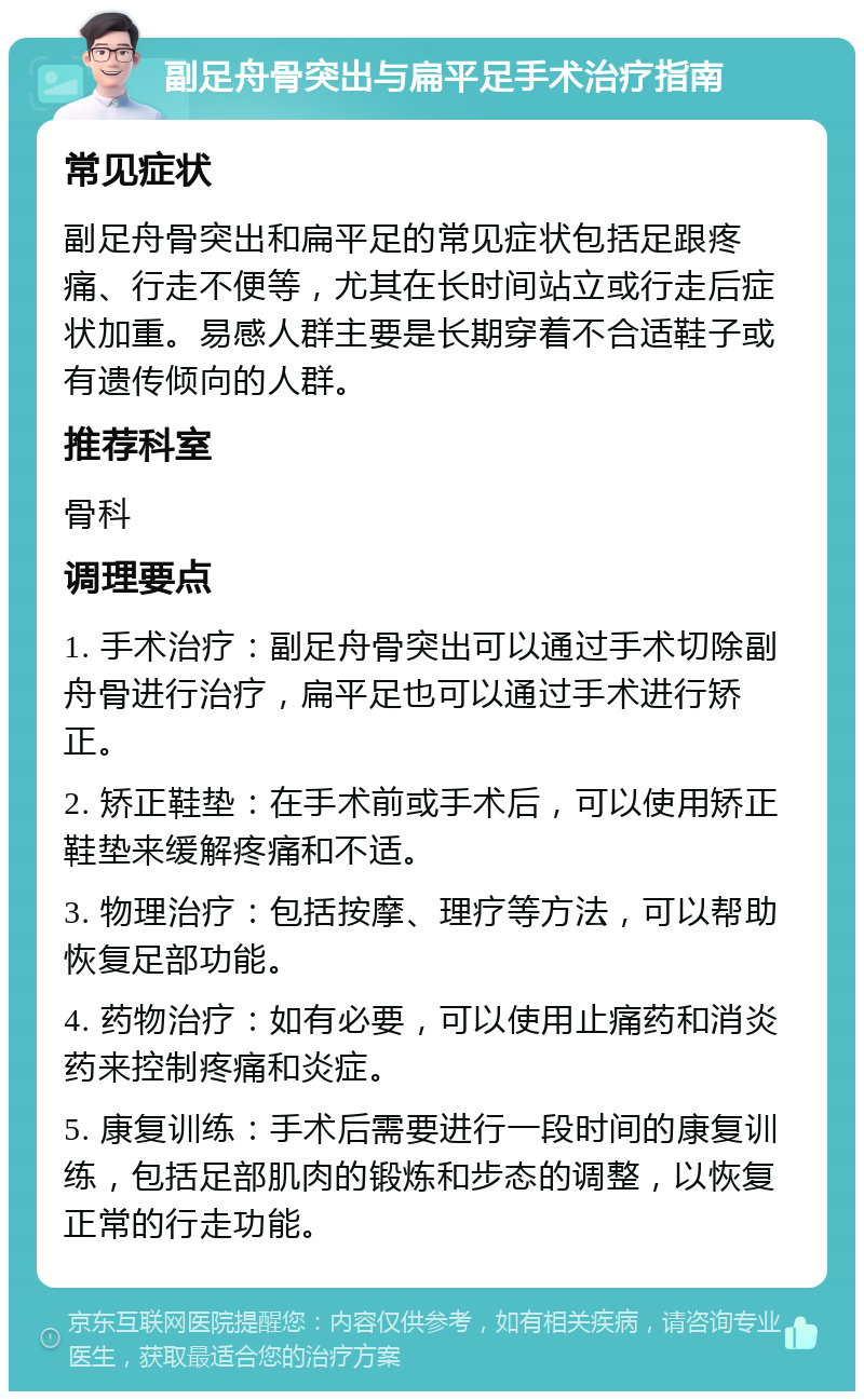 副足舟骨突出与扁平足手术治疗指南 常见症状 副足舟骨突出和扁平足的常见症状包括足跟疼痛、行走不便等，尤其在长时间站立或行走后症状加重。易感人群主要是长期穿着不合适鞋子或有遗传倾向的人群。 推荐科室 骨科 调理要点 1. 手术治疗：副足舟骨突出可以通过手术切除副舟骨进行治疗，扁平足也可以通过手术进行矫正。 2. 矫正鞋垫：在手术前或手术后，可以使用矫正鞋垫来缓解疼痛和不适。 3. 物理治疗：包括按摩、理疗等方法，可以帮助恢复足部功能。 4. 药物治疗：如有必要，可以使用止痛药和消炎药来控制疼痛和炎症。 5. 康复训练：手术后需要进行一段时间的康复训练，包括足部肌肉的锻炼和步态的调整，以恢复正常的行走功能。