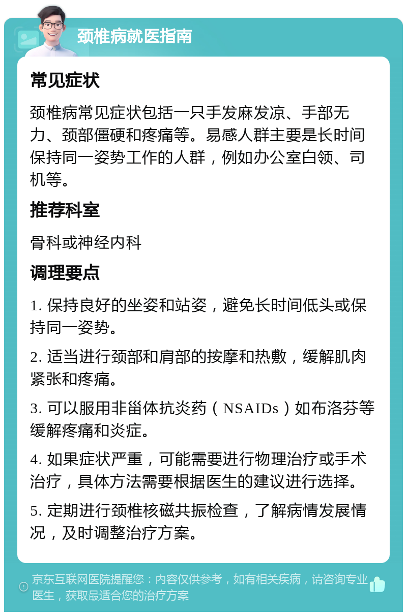 颈椎病就医指南 常见症状 颈椎病常见症状包括一只手发麻发凉、手部无力、颈部僵硬和疼痛等。易感人群主要是长时间保持同一姿势工作的人群，例如办公室白领、司机等。 推荐科室 骨科或神经内科 调理要点 1. 保持良好的坐姿和站姿，避免长时间低头或保持同一姿势。 2. 适当进行颈部和肩部的按摩和热敷，缓解肌肉紧张和疼痛。 3. 可以服用非甾体抗炎药（NSAIDs）如布洛芬等缓解疼痛和炎症。 4. 如果症状严重，可能需要进行物理治疗或手术治疗，具体方法需要根据医生的建议进行选择。 5. 定期进行颈椎核磁共振检查，了解病情发展情况，及时调整治疗方案。