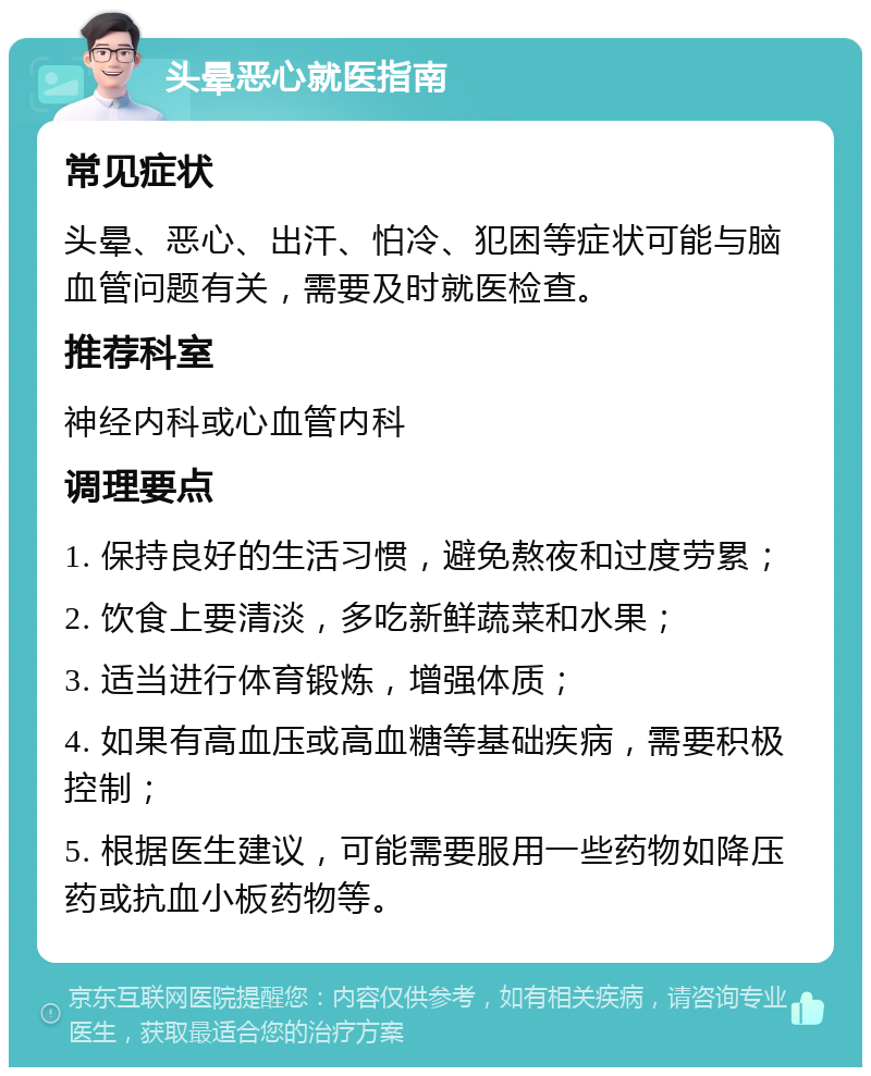 头晕恶心就医指南 常见症状 头晕、恶心、出汗、怕冷、犯困等症状可能与脑血管问题有关，需要及时就医检查。 推荐科室 神经内科或心血管内科 调理要点 1. 保持良好的生活习惯，避免熬夜和过度劳累； 2. 饮食上要清淡，多吃新鲜蔬菜和水果； 3. 适当进行体育锻炼，增强体质； 4. 如果有高血压或高血糖等基础疾病，需要积极控制； 5. 根据医生建议，可能需要服用一些药物如降压药或抗血小板药物等。