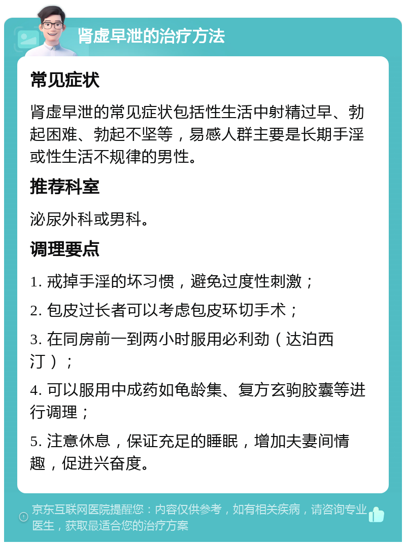 肾虚早泄的治疗方法 常见症状 肾虚早泄的常见症状包括性生活中射精过早、勃起困难、勃起不坚等，易感人群主要是长期手淫或性生活不规律的男性。 推荐科室 泌尿外科或男科。 调理要点 1. 戒掉手淫的坏习惯，避免过度性刺激； 2. 包皮过长者可以考虑包皮环切手术； 3. 在同房前一到两小时服用必利劲（达泊西汀）； 4. 可以服用中成药如龟龄集、复方玄驹胶囊等进行调理； 5. 注意休息，保证充足的睡眠，增加夫妻间情趣，促进兴奋度。