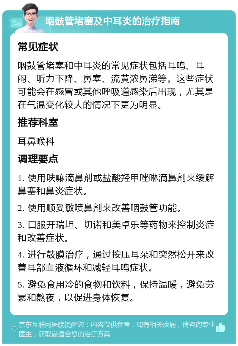 咽鼓管堵塞及中耳炎的治疗指南 常见症状 咽鼓管堵塞和中耳炎的常见症状包括耳鸣、耳闷、听力下降、鼻塞、流黄浓鼻涕等。这些症状可能会在感冒或其他呼吸道感染后出现，尤其是在气温变化较大的情况下更为明显。 推荐科室 耳鼻喉科 调理要点 1. 使用呋嘛滴鼻剂或盐酸羟甲唑啉滴鼻剂来缓解鼻塞和鼻炎症状。 2. 使用顺妥敏喷鼻剂来改善咽鼓管功能。 3. 口服开瑞坦、切诺和美卓乐等药物来控制炎症和改善症状。 4. 进行鼓膜治疗，通过按压耳朵和突然松开来改善耳部血液循环和减轻耳鸣症状。 5. 避免食用冷的食物和饮料，保持温暖，避免劳累和熬夜，以促进身体恢复。