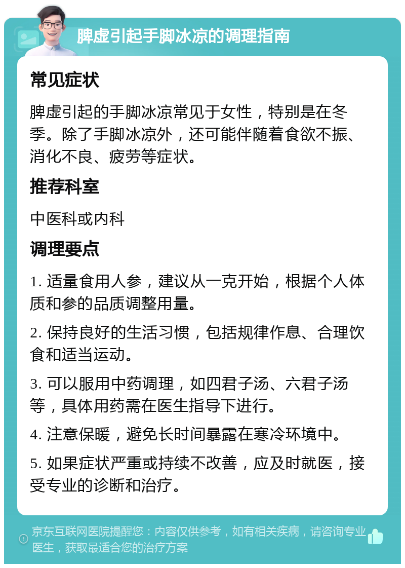 脾虚引起手脚冰凉的调理指南 常见症状 脾虚引起的手脚冰凉常见于女性，特别是在冬季。除了手脚冰凉外，还可能伴随着食欲不振、消化不良、疲劳等症状。 推荐科室 中医科或内科 调理要点 1. 适量食用人参，建议从一克开始，根据个人体质和参的品质调整用量。 2. 保持良好的生活习惯，包括规律作息、合理饮食和适当运动。 3. 可以服用中药调理，如四君子汤、六君子汤等，具体用药需在医生指导下进行。 4. 注意保暖，避免长时间暴露在寒冷环境中。 5. 如果症状严重或持续不改善，应及时就医，接受专业的诊断和治疗。