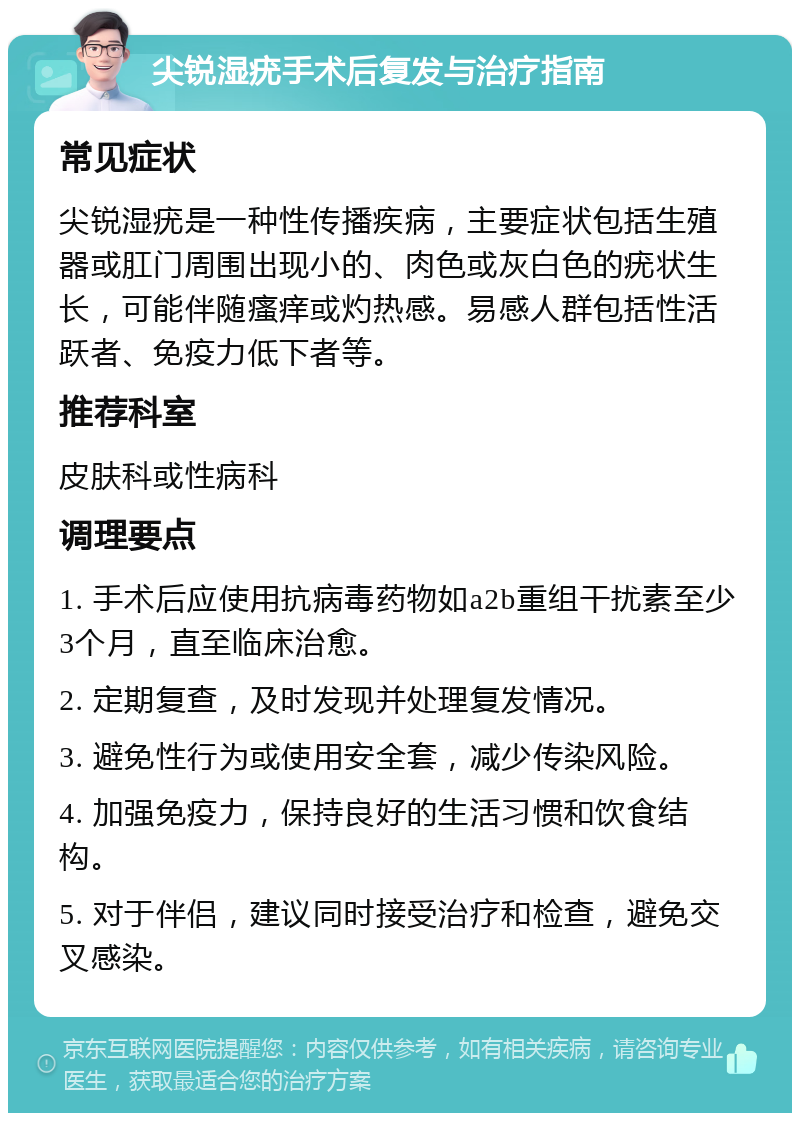 尖锐湿疣手术后复发与治疗指南 常见症状 尖锐湿疣是一种性传播疾病，主要症状包括生殖器或肛门周围出现小的、肉色或灰白色的疣状生长，可能伴随瘙痒或灼热感。易感人群包括性活跃者、免疫力低下者等。 推荐科室 皮肤科或性病科 调理要点 1. 手术后应使用抗病毒药物如a2b重组干扰素至少3个月，直至临床治愈。 2. 定期复查，及时发现并处理复发情况。 3. 避免性行为或使用安全套，减少传染风险。 4. 加强免疫力，保持良好的生活习惯和饮食结构。 5. 对于伴侣，建议同时接受治疗和检查，避免交叉感染。