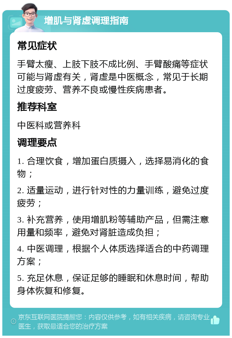 增肌与肾虚调理指南 常见症状 手臂太瘦、上肢下肢不成比例、手臂酸痛等症状可能与肾虚有关，肾虚是中医概念，常见于长期过度疲劳、营养不良或慢性疾病患者。 推荐科室 中医科或营养科 调理要点 1. 合理饮食，增加蛋白质摄入，选择易消化的食物； 2. 适量运动，进行针对性的力量训练，避免过度疲劳； 3. 补充营养，使用增肌粉等辅助产品，但需注意用量和频率，避免对肾脏造成负担； 4. 中医调理，根据个人体质选择适合的中药调理方案； 5. 充足休息，保证足够的睡眠和休息时间，帮助身体恢复和修复。