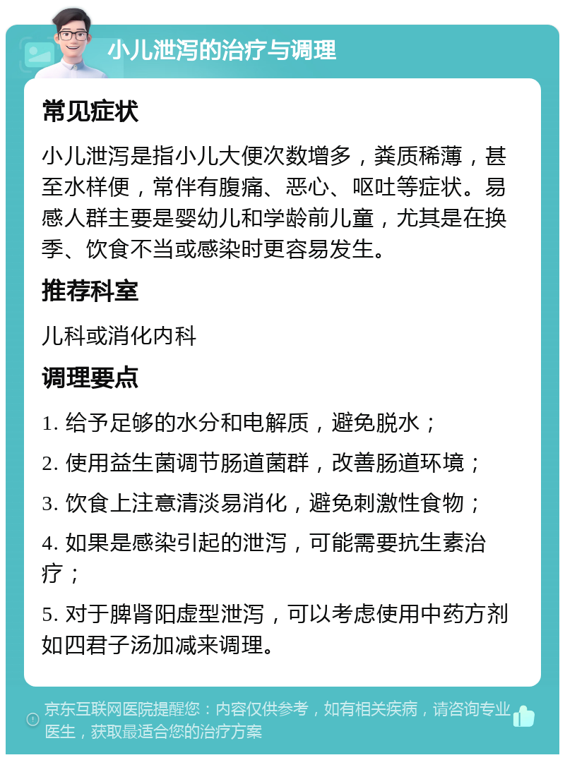 小儿泄泻的治疗与调理 常见症状 小儿泄泻是指小儿大便次数增多，粪质稀薄，甚至水样便，常伴有腹痛、恶心、呕吐等症状。易感人群主要是婴幼儿和学龄前儿童，尤其是在换季、饮食不当或感染时更容易发生。 推荐科室 儿科或消化内科 调理要点 1. 给予足够的水分和电解质，避免脱水； 2. 使用益生菌调节肠道菌群，改善肠道环境； 3. 饮食上注意清淡易消化，避免刺激性食物； 4. 如果是感染引起的泄泻，可能需要抗生素治疗； 5. 对于脾肾阳虚型泄泻，可以考虑使用中药方剂如四君子汤加减来调理。