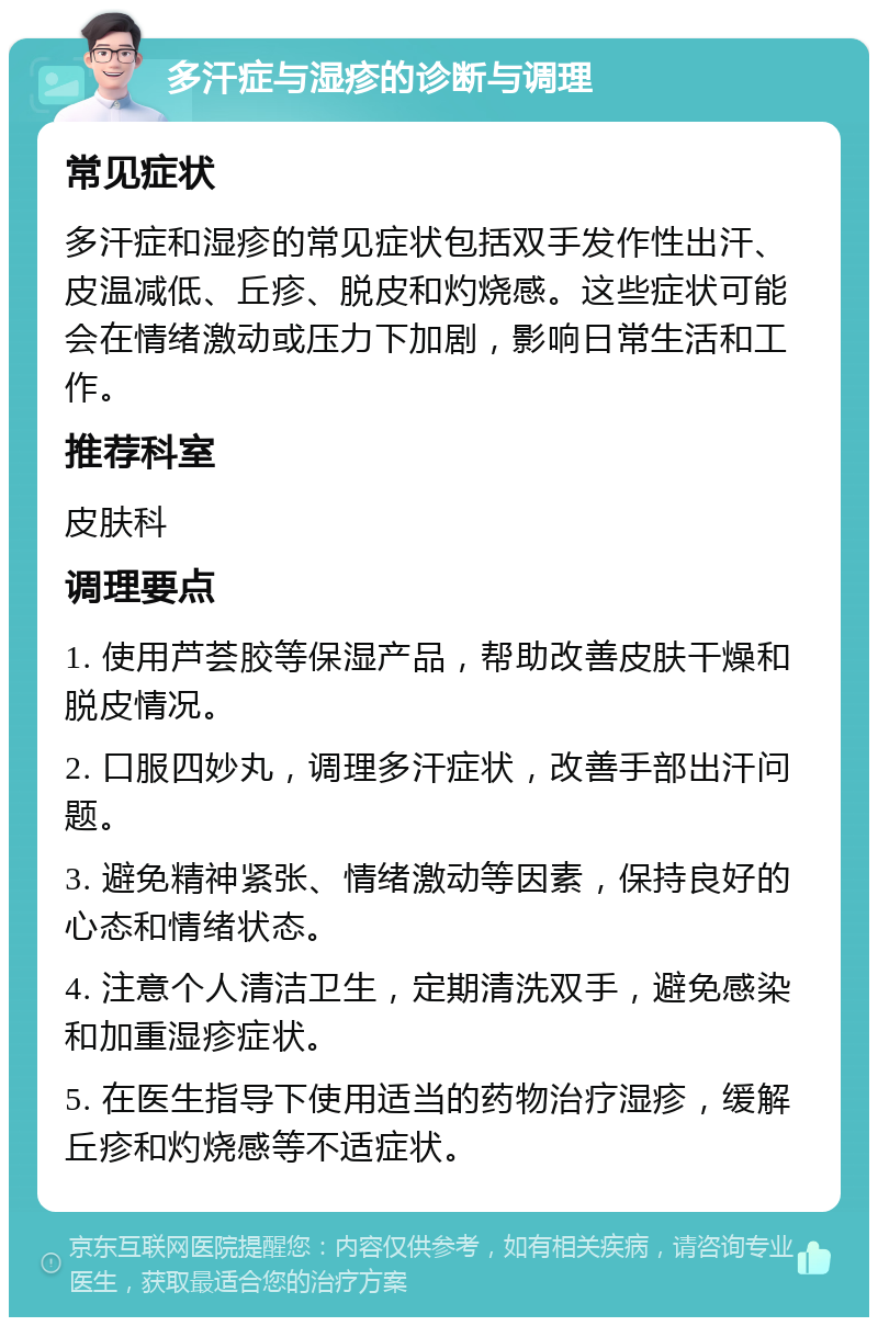 多汗症与湿疹的诊断与调理 常见症状 多汗症和湿疹的常见症状包括双手发作性出汗、皮温减低、丘疹、脱皮和灼烧感。这些症状可能会在情绪激动或压力下加剧，影响日常生活和工作。 推荐科室 皮肤科 调理要点 1. 使用芦荟胶等保湿产品，帮助改善皮肤干燥和脱皮情况。 2. 口服四妙丸，调理多汗症状，改善手部出汗问题。 3. 避免精神紧张、情绪激动等因素，保持良好的心态和情绪状态。 4. 注意个人清洁卫生，定期清洗双手，避免感染和加重湿疹症状。 5. 在医生指导下使用适当的药物治疗湿疹，缓解丘疹和灼烧感等不适症状。