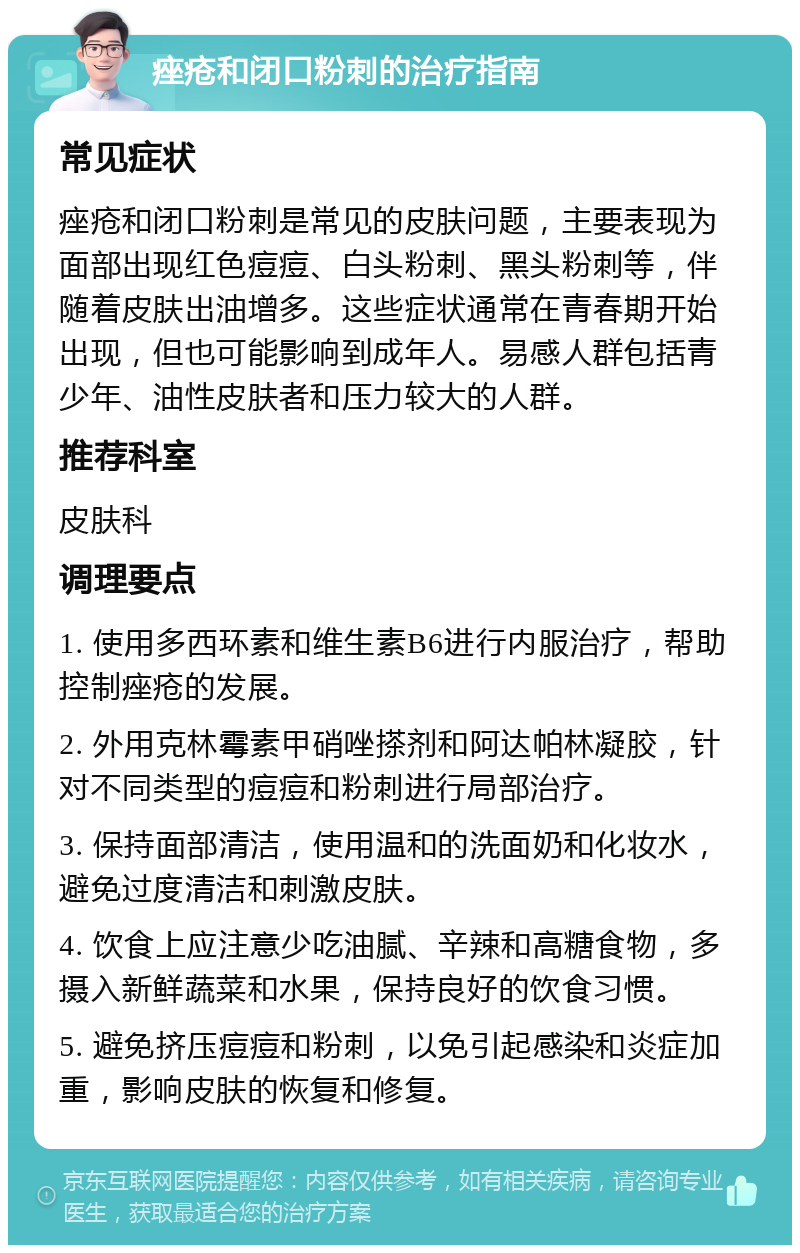 痤疮和闭口粉刺的治疗指南 常见症状 痤疮和闭口粉刺是常见的皮肤问题，主要表现为面部出现红色痘痘、白头粉刺、黑头粉刺等，伴随着皮肤出油增多。这些症状通常在青春期开始出现，但也可能影响到成年人。易感人群包括青少年、油性皮肤者和压力较大的人群。 推荐科室 皮肤科 调理要点 1. 使用多西环素和维生素B6进行内服治疗，帮助控制痤疮的发展。 2. 外用克林霉素甲硝唑搽剂和阿达帕林凝胶，针对不同类型的痘痘和粉刺进行局部治疗。 3. 保持面部清洁，使用温和的洗面奶和化妆水，避免过度清洁和刺激皮肤。 4. 饮食上应注意少吃油腻、辛辣和高糖食物，多摄入新鲜蔬菜和水果，保持良好的饮食习惯。 5. 避免挤压痘痘和粉刺，以免引起感染和炎症加重，影响皮肤的恢复和修复。