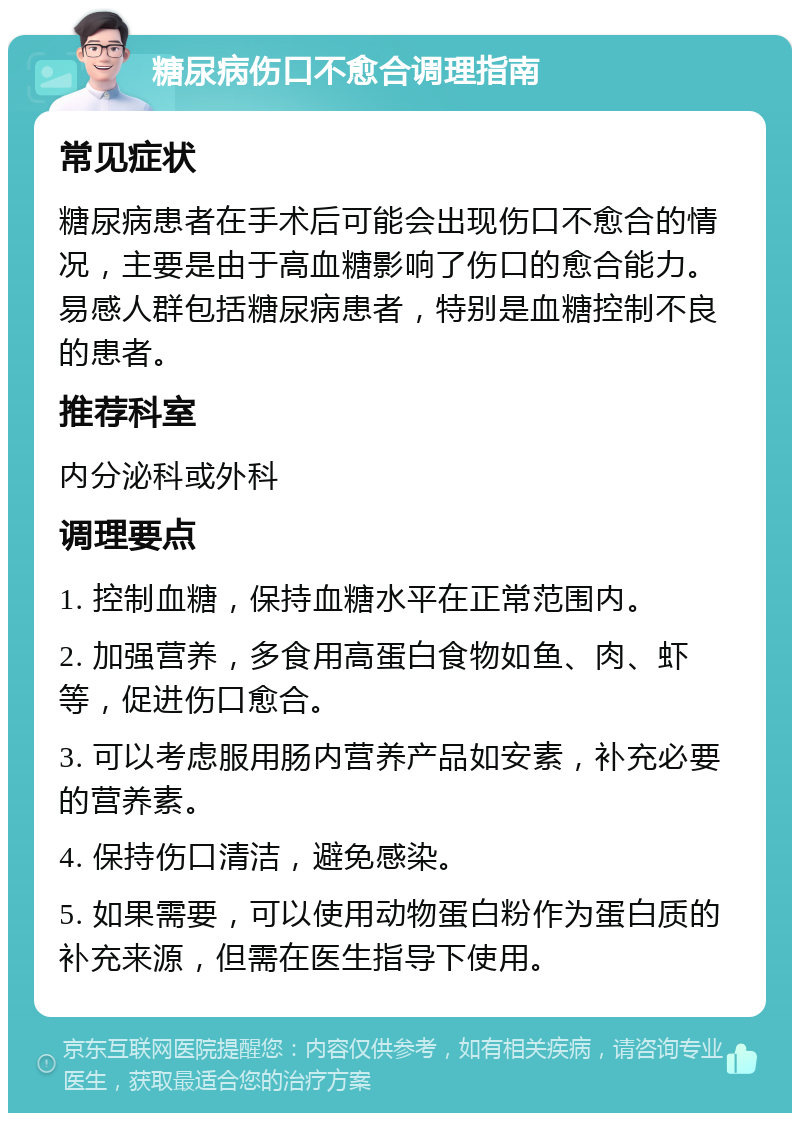 糖尿病伤口不愈合调理指南 常见症状 糖尿病患者在手术后可能会出现伤口不愈合的情况，主要是由于高血糖影响了伤口的愈合能力。易感人群包括糖尿病患者，特别是血糖控制不良的患者。 推荐科室 内分泌科或外科 调理要点 1. 控制血糖，保持血糖水平在正常范围内。 2. 加强营养，多食用高蛋白食物如鱼、肉、虾等，促进伤口愈合。 3. 可以考虑服用肠内营养产品如安素，补充必要的营养素。 4. 保持伤口清洁，避免感染。 5. 如果需要，可以使用动物蛋白粉作为蛋白质的补充来源，但需在医生指导下使用。