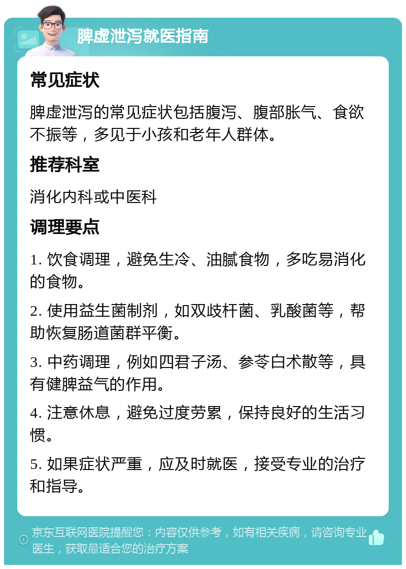 脾虚泄泻就医指南 常见症状 脾虚泄泻的常见症状包括腹泻、腹部胀气、食欲不振等，多见于小孩和老年人群体。 推荐科室 消化内科或中医科 调理要点 1. 饮食调理，避免生冷、油腻食物，多吃易消化的食物。 2. 使用益生菌制剂，如双歧杆菌、乳酸菌等，帮助恢复肠道菌群平衡。 3. 中药调理，例如四君子汤、参苓白术散等，具有健脾益气的作用。 4. 注意休息，避免过度劳累，保持良好的生活习惯。 5. 如果症状严重，应及时就医，接受专业的治疗和指导。