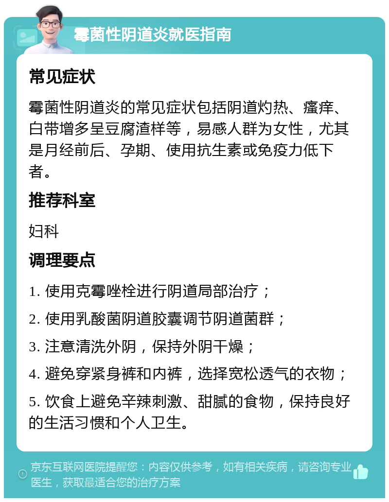 霉菌性阴道炎就医指南 常见症状 霉菌性阴道炎的常见症状包括阴道灼热、瘙痒、白带增多呈豆腐渣样等，易感人群为女性，尤其是月经前后、孕期、使用抗生素或免疫力低下者。 推荐科室 妇科 调理要点 1. 使用克霉唑栓进行阴道局部治疗； 2. 使用乳酸菌阴道胶囊调节阴道菌群； 3. 注意清洗外阴，保持外阴干燥； 4. 避免穿紧身裤和内裤，选择宽松透气的衣物； 5. 饮食上避免辛辣刺激、甜腻的食物，保持良好的生活习惯和个人卫生。