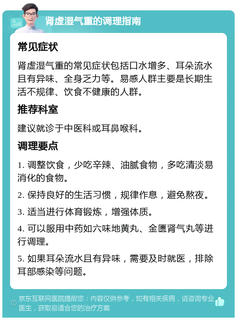 肾虚湿气重的调理指南 常见症状 肾虚湿气重的常见症状包括口水增多、耳朵流水且有异味、全身乏力等。易感人群主要是长期生活不规律、饮食不健康的人群。 推荐科室 建议就诊于中医科或耳鼻喉科。 调理要点 1. 调整饮食，少吃辛辣、油腻食物，多吃清淡易消化的食物。 2. 保持良好的生活习惯，规律作息，避免熬夜。 3. 适当进行体育锻炼，增强体质。 4. 可以服用中药如六味地黄丸、金匮肾气丸等进行调理。 5. 如果耳朵流水且有异味，需要及时就医，排除耳部感染等问题。