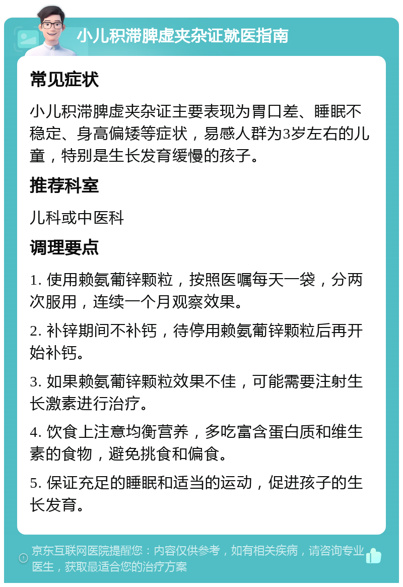 小儿积滞脾虚夹杂证就医指南 常见症状 小儿积滞脾虚夹杂证主要表现为胃口差、睡眠不稳定、身高偏矮等症状，易感人群为3岁左右的儿童，特别是生长发育缓慢的孩子。 推荐科室 儿科或中医科 调理要点 1. 使用赖氨葡锌颗粒，按照医嘱每天一袋，分两次服用，连续一个月观察效果。 2. 补锌期间不补钙，待停用赖氨葡锌颗粒后再开始补钙。 3. 如果赖氨葡锌颗粒效果不佳，可能需要注射生长激素进行治疗。 4. 饮食上注意均衡营养，多吃富含蛋白质和维生素的食物，避免挑食和偏食。 5. 保证充足的睡眠和适当的运动，促进孩子的生长发育。