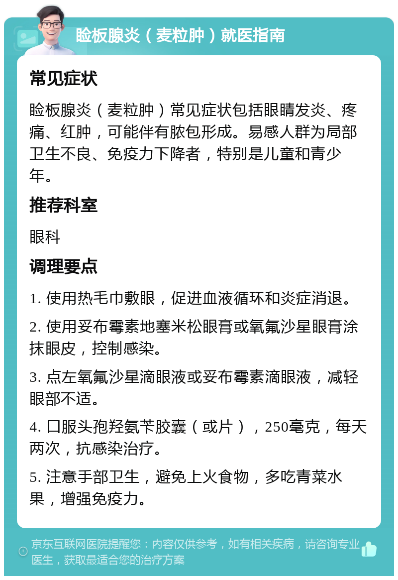 睑板腺炎（麦粒肿）就医指南 常见症状 睑板腺炎（麦粒肿）常见症状包括眼睛发炎、疼痛、红肿，可能伴有脓包形成。易感人群为局部卫生不良、免疫力下降者，特别是儿童和青少年。 推荐科室 眼科 调理要点 1. 使用热毛巾敷眼，促进血液循环和炎症消退。 2. 使用妥布霉素地塞米松眼膏或氧氟沙星眼膏涂抹眼皮，控制感染。 3. 点左氧氟沙星滴眼液或妥布霉素滴眼液，减轻眼部不适。 4. 口服头孢羟氨苄胶囊（或片），250毫克，每天两次，抗感染治疗。 5. 注意手部卫生，避免上火食物，多吃青菜水果，增强免疫力。