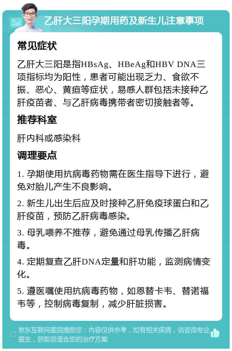 乙肝大三阳孕期用药及新生儿注意事项 常见症状 乙肝大三阳是指HBsAg、HBeAg和HBV DNA三项指标均为阳性，患者可能出现乏力、食欲不振、恶心、黄疸等症状，易感人群包括未接种乙肝疫苗者、与乙肝病毒携带者密切接触者等。 推荐科室 肝内科或感染科 调理要点 1. 孕期使用抗病毒药物需在医生指导下进行，避免对胎儿产生不良影响。 2. 新生儿出生后应及时接种乙肝免疫球蛋白和乙肝疫苗，预防乙肝病毒感染。 3. 母乳喂养不推荐，避免通过母乳传播乙肝病毒。 4. 定期复查乙肝DNA定量和肝功能，监测病情变化。 5. 遵医嘱使用抗病毒药物，如恩替卡韦、替诺福韦等，控制病毒复制，减少肝脏损害。