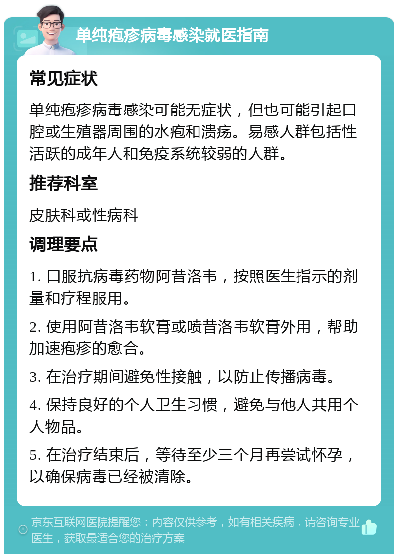 单纯疱疹病毒感染就医指南 常见症状 单纯疱疹病毒感染可能无症状，但也可能引起口腔或生殖器周围的水疱和溃疡。易感人群包括性活跃的成年人和免疫系统较弱的人群。 推荐科室 皮肤科或性病科 调理要点 1. 口服抗病毒药物阿昔洛韦，按照医生指示的剂量和疗程服用。 2. 使用阿昔洛韦软膏或喷昔洛韦软膏外用，帮助加速疱疹的愈合。 3. 在治疗期间避免性接触，以防止传播病毒。 4. 保持良好的个人卫生习惯，避免与他人共用个人物品。 5. 在治疗结束后，等待至少三个月再尝试怀孕，以确保病毒已经被清除。