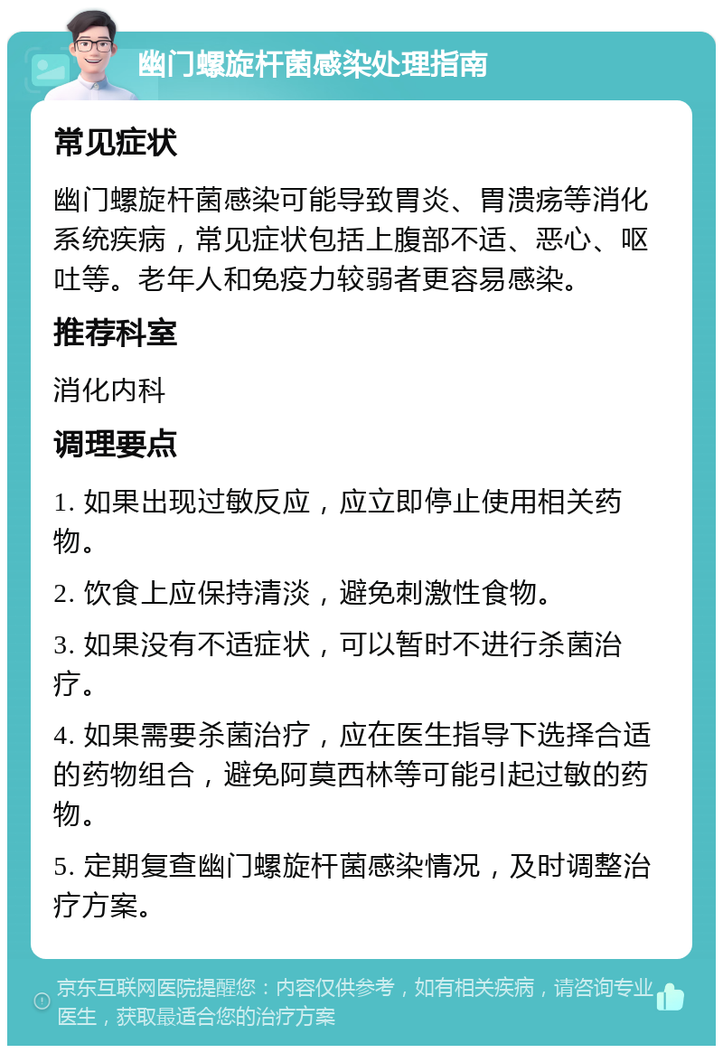 幽门螺旋杆菌感染处理指南 常见症状 幽门螺旋杆菌感染可能导致胃炎、胃溃疡等消化系统疾病，常见症状包括上腹部不适、恶心、呕吐等。老年人和免疫力较弱者更容易感染。 推荐科室 消化内科 调理要点 1. 如果出现过敏反应，应立即停止使用相关药物。 2. 饮食上应保持清淡，避免刺激性食物。 3. 如果没有不适症状，可以暂时不进行杀菌治疗。 4. 如果需要杀菌治疗，应在医生指导下选择合适的药物组合，避免阿莫西林等可能引起过敏的药物。 5. 定期复查幽门螺旋杆菌感染情况，及时调整治疗方案。