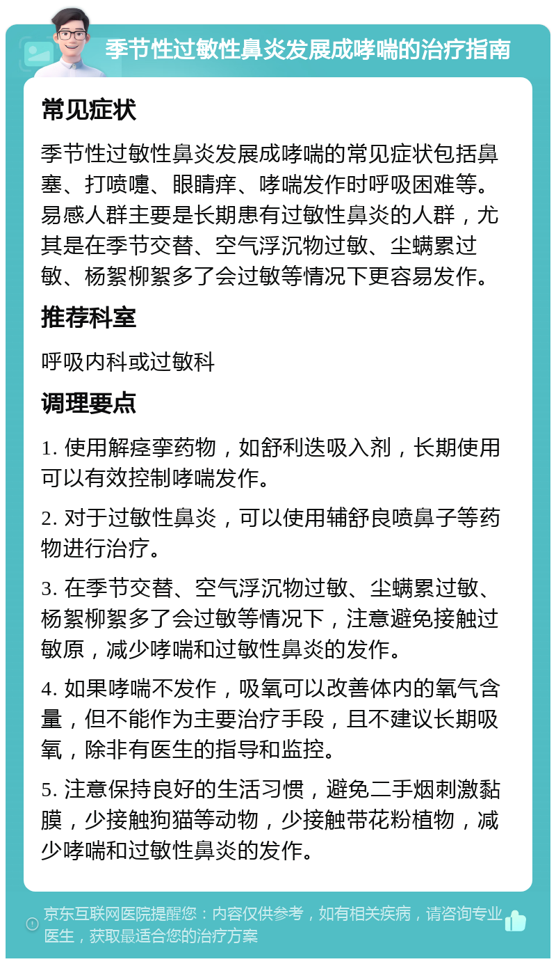 季节性过敏性鼻炎发展成哮喘的治疗指南 常见症状 季节性过敏性鼻炎发展成哮喘的常见症状包括鼻塞、打喷嚏、眼睛痒、哮喘发作时呼吸困难等。易感人群主要是长期患有过敏性鼻炎的人群，尤其是在季节交替、空气浮沉物过敏、尘螨累过敏、杨絮柳絮多了会过敏等情况下更容易发作。 推荐科室 呼吸内科或过敏科 调理要点 1. 使用解痉挛药物，如舒利迭吸入剂，长期使用可以有效控制哮喘发作。 2. 对于过敏性鼻炎，可以使用辅舒良喷鼻子等药物进行治疗。 3. 在季节交替、空气浮沉物过敏、尘螨累过敏、杨絮柳絮多了会过敏等情况下，注意避免接触过敏原，减少哮喘和过敏性鼻炎的发作。 4. 如果哮喘不发作，吸氧可以改善体内的氧气含量，但不能作为主要治疗手段，且不建议长期吸氧，除非有医生的指导和监控。 5. 注意保持良好的生活习惯，避免二手烟刺激黏膜，少接触狗猫等动物，少接触带花粉植物，减少哮喘和过敏性鼻炎的发作。