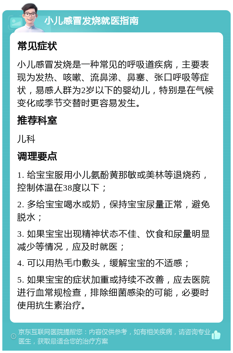 小儿感冒发烧就医指南 常见症状 小儿感冒发烧是一种常见的呼吸道疾病，主要表现为发热、咳嗽、流鼻涕、鼻塞、张口呼吸等症状，易感人群为2岁以下的婴幼儿，特别是在气候变化或季节交替时更容易发生。 推荐科室 儿科 调理要点 1. 给宝宝服用小儿氨酚黄那敏或美林等退烧药，控制体温在38度以下； 2. 多给宝宝喝水或奶，保持宝宝尿量正常，避免脱水； 3. 如果宝宝出现精神状态不佳、饮食和尿量明显减少等情况，应及时就医； 4. 可以用热毛巾敷头，缓解宝宝的不适感； 5. 如果宝宝的症状加重或持续不改善，应去医院进行血常规检查，排除细菌感染的可能，必要时使用抗生素治疗。