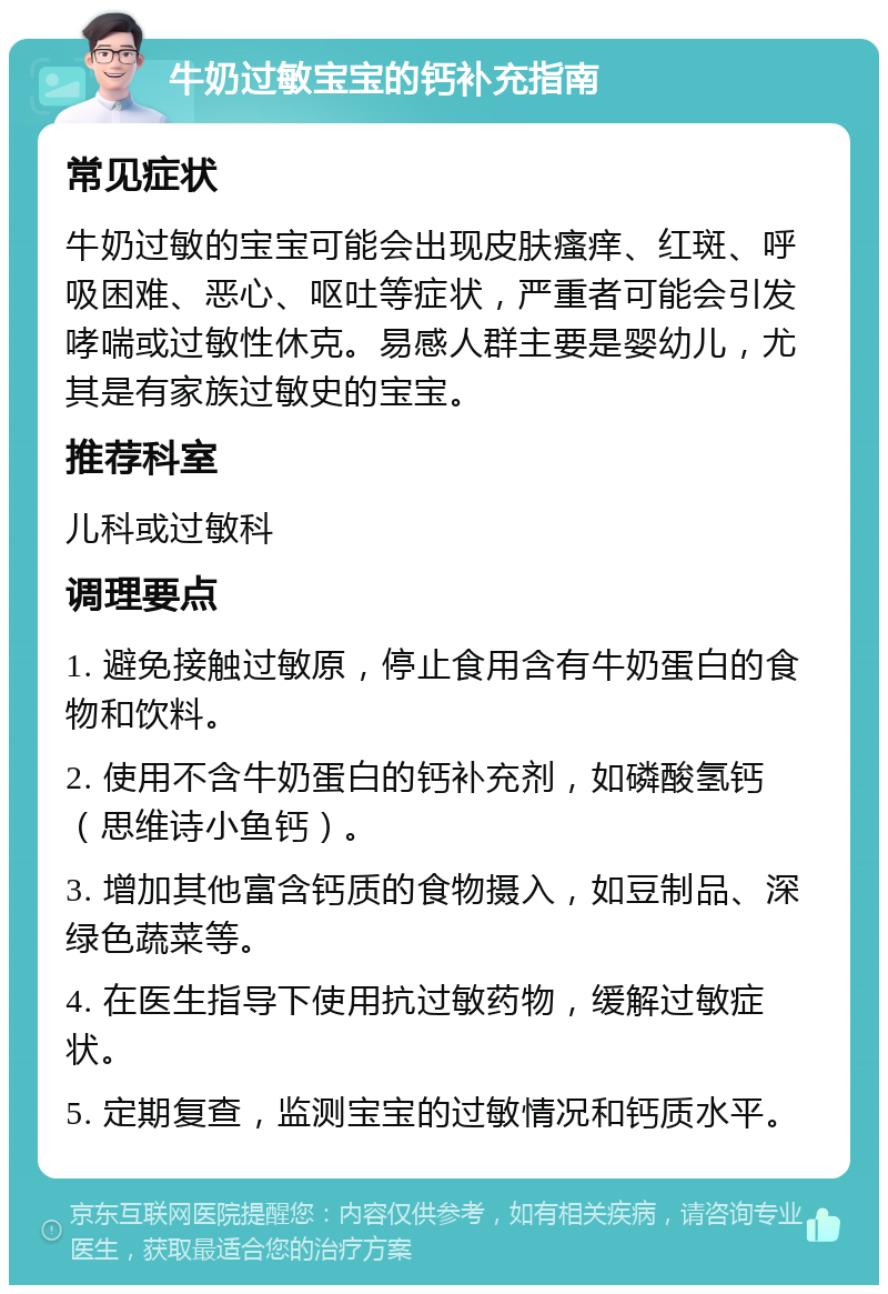 牛奶过敏宝宝的钙补充指南 常见症状 牛奶过敏的宝宝可能会出现皮肤瘙痒、红斑、呼吸困难、恶心、呕吐等症状，严重者可能会引发哮喘或过敏性休克。易感人群主要是婴幼儿，尤其是有家族过敏史的宝宝。 推荐科室 儿科或过敏科 调理要点 1. 避免接触过敏原，停止食用含有牛奶蛋白的食物和饮料。 2. 使用不含牛奶蛋白的钙补充剂，如磷酸氢钙（思维诗小鱼钙）。 3. 增加其他富含钙质的食物摄入，如豆制品、深绿色蔬菜等。 4. 在医生指导下使用抗过敏药物，缓解过敏症状。 5. 定期复查，监测宝宝的过敏情况和钙质水平。