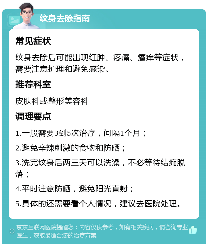 纹身去除指南 常见症状 纹身去除后可能出现红肿、疼痛、瘙痒等症状，需要注意护理和避免感染。 推荐科室 皮肤科或整形美容科 调理要点 1.一般需要3到5次治疗，间隔1个月； 2.避免辛辣刺激的食物和防晒； 3.洗完纹身后两三天可以洗澡，不必等待结痂脱落； 4.平时注意防晒，避免阳光直射； 5.具体的还需要看个人情况，建议去医院处理。