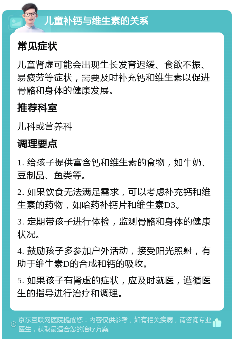 儿童补钙与维生素的关系 常见症状 儿童肾虚可能会出现生长发育迟缓、食欲不振、易疲劳等症状，需要及时补充钙和维生素以促进骨骼和身体的健康发展。 推荐科室 儿科或营养科 调理要点 1. 给孩子提供富含钙和维生素的食物，如牛奶、豆制品、鱼类等。 2. 如果饮食无法满足需求，可以考虑补充钙和维生素的药物，如哈药补钙片和维生素D3。 3. 定期带孩子进行体检，监测骨骼和身体的健康状况。 4. 鼓励孩子多参加户外活动，接受阳光照射，有助于维生素D的合成和钙的吸收。 5. 如果孩子有肾虚的症状，应及时就医，遵循医生的指导进行治疗和调理。