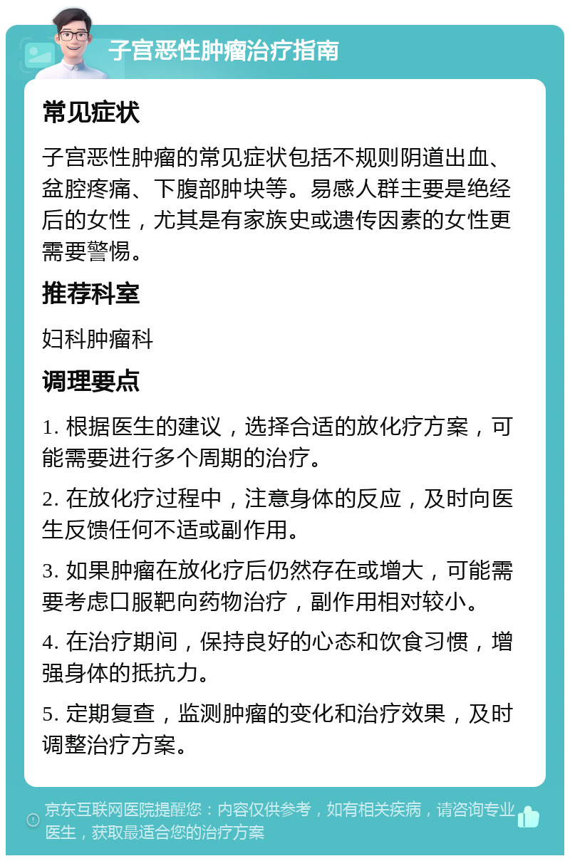 子宫恶性肿瘤治疗指南 常见症状 子宫恶性肿瘤的常见症状包括不规则阴道出血、盆腔疼痛、下腹部肿块等。易感人群主要是绝经后的女性，尤其是有家族史或遗传因素的女性更需要警惕。 推荐科室 妇科肿瘤科 调理要点 1. 根据医生的建议，选择合适的放化疗方案，可能需要进行多个周期的治疗。 2. 在放化疗过程中，注意身体的反应，及时向医生反馈任何不适或副作用。 3. 如果肿瘤在放化疗后仍然存在或增大，可能需要考虑口服靶向药物治疗，副作用相对较小。 4. 在治疗期间，保持良好的心态和饮食习惯，增强身体的抵抗力。 5. 定期复查，监测肿瘤的变化和治疗效果，及时调整治疗方案。