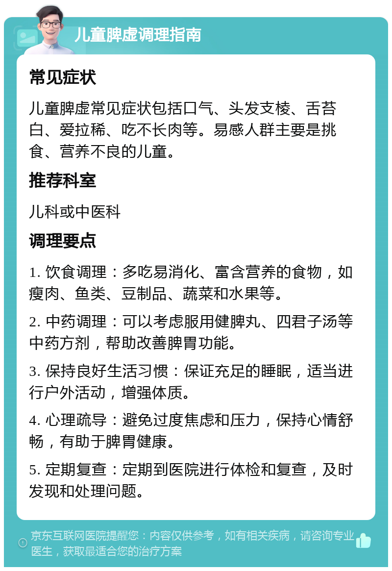 儿童脾虚调理指南 常见症状 儿童脾虚常见症状包括口气、头发支棱、舌苔白、爱拉稀、吃不长肉等。易感人群主要是挑食、营养不良的儿童。 推荐科室 儿科或中医科 调理要点 1. 饮食调理：多吃易消化、富含营养的食物，如瘦肉、鱼类、豆制品、蔬菜和水果等。 2. 中药调理：可以考虑服用健脾丸、四君子汤等中药方剂，帮助改善脾胃功能。 3. 保持良好生活习惯：保证充足的睡眠，适当进行户外活动，增强体质。 4. 心理疏导：避免过度焦虑和压力，保持心情舒畅，有助于脾胃健康。 5. 定期复查：定期到医院进行体检和复查，及时发现和处理问题。