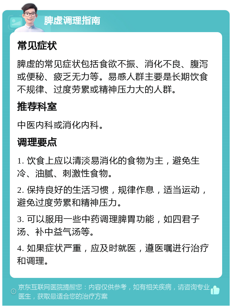 脾虚调理指南 常见症状 脾虚的常见症状包括食欲不振、消化不良、腹泻或便秘、疲乏无力等。易感人群主要是长期饮食不规律、过度劳累或精神压力大的人群。 推荐科室 中医内科或消化内科。 调理要点 1. 饮食上应以清淡易消化的食物为主，避免生冷、油腻、刺激性食物。 2. 保持良好的生活习惯，规律作息，适当运动，避免过度劳累和精神压力。 3. 可以服用一些中药调理脾胃功能，如四君子汤、补中益气汤等。 4. 如果症状严重，应及时就医，遵医嘱进行治疗和调理。