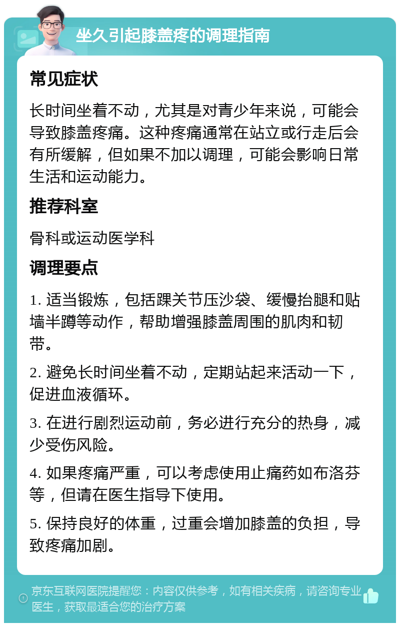 坐久引起膝盖疼的调理指南 常见症状 长时间坐着不动，尤其是对青少年来说，可能会导致膝盖疼痛。这种疼痛通常在站立或行走后会有所缓解，但如果不加以调理，可能会影响日常生活和运动能力。 推荐科室 骨科或运动医学科 调理要点 1. 适当锻炼，包括踝关节压沙袋、缓慢抬腿和贴墙半蹲等动作，帮助增强膝盖周围的肌肉和韧带。 2. 避免长时间坐着不动，定期站起来活动一下，促进血液循环。 3. 在进行剧烈运动前，务必进行充分的热身，减少受伤风险。 4. 如果疼痛严重，可以考虑使用止痛药如布洛芬等，但请在医生指导下使用。 5. 保持良好的体重，过重会增加膝盖的负担，导致疼痛加剧。