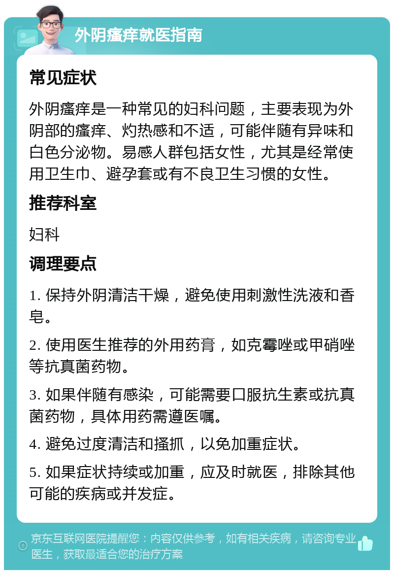 外阴瘙痒就医指南 常见症状 外阴瘙痒是一种常见的妇科问题，主要表现为外阴部的瘙痒、灼热感和不适，可能伴随有异味和白色分泌物。易感人群包括女性，尤其是经常使用卫生巾、避孕套或有不良卫生习惯的女性。 推荐科室 妇科 调理要点 1. 保持外阴清洁干燥，避免使用刺激性洗液和香皂。 2. 使用医生推荐的外用药膏，如克霉唑或甲硝唑等抗真菌药物。 3. 如果伴随有感染，可能需要口服抗生素或抗真菌药物，具体用药需遵医嘱。 4. 避免过度清洁和搔抓，以免加重症状。 5. 如果症状持续或加重，应及时就医，排除其他可能的疾病或并发症。