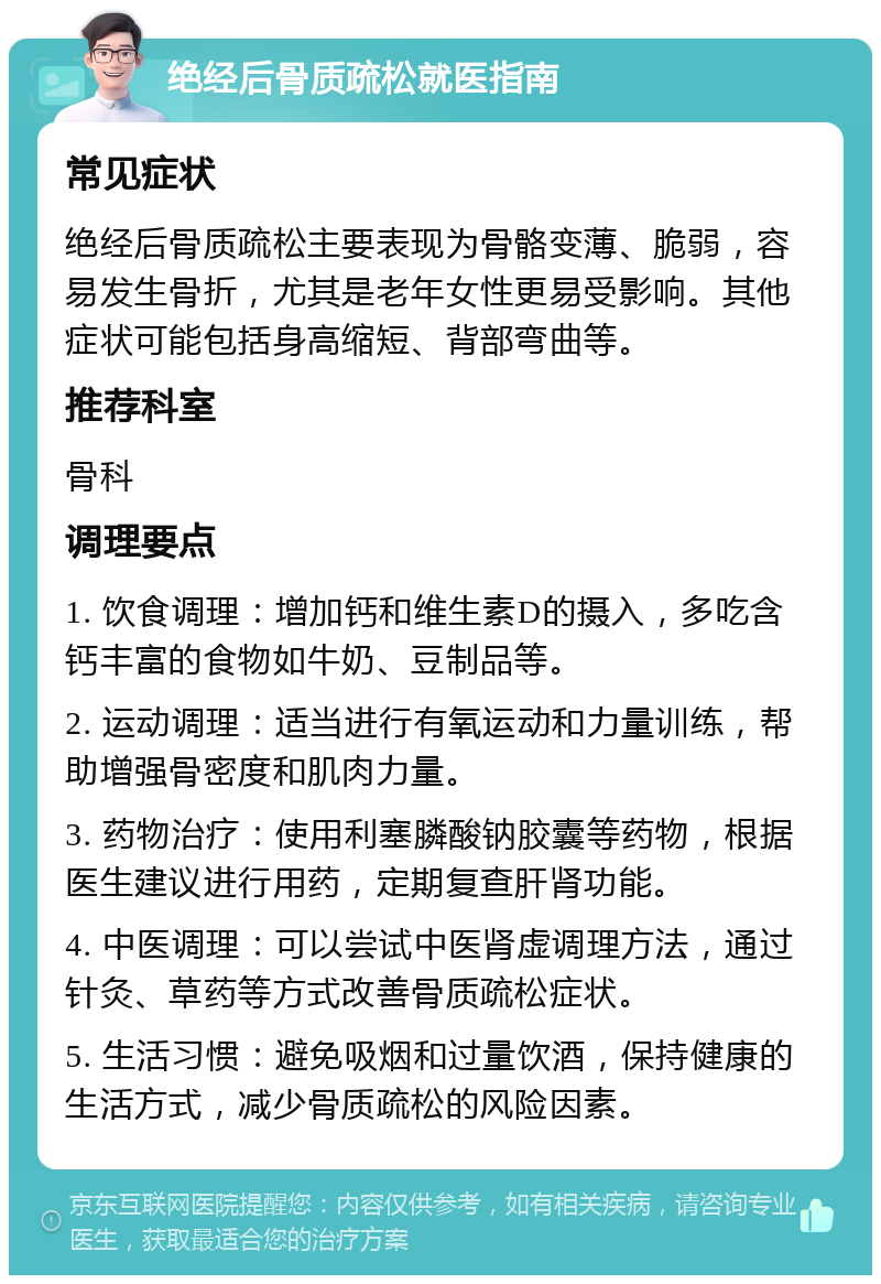 绝经后骨质疏松就医指南 常见症状 绝经后骨质疏松主要表现为骨骼变薄、脆弱，容易发生骨折，尤其是老年女性更易受影响。其他症状可能包括身高缩短、背部弯曲等。 推荐科室 骨科 调理要点 1. 饮食调理：增加钙和维生素D的摄入，多吃含钙丰富的食物如牛奶、豆制品等。 2. 运动调理：适当进行有氧运动和力量训练，帮助增强骨密度和肌肉力量。 3. 药物治疗：使用利塞膦酸钠胶囊等药物，根据医生建议进行用药，定期复查肝肾功能。 4. 中医调理：可以尝试中医肾虚调理方法，通过针灸、草药等方式改善骨质疏松症状。 5. 生活习惯：避免吸烟和过量饮酒，保持健康的生活方式，减少骨质疏松的风险因素。