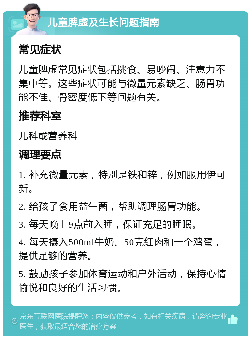 儿童脾虚及生长问题指南 常见症状 儿童脾虚常见症状包括挑食、易吵闹、注意力不集中等。这些症状可能与微量元素缺乏、肠胃功能不佳、骨密度低下等问题有关。 推荐科室 儿科或营养科 调理要点 1. 补充微量元素，特别是铁和锌，例如服用伊可新。 2. 给孩子食用益生菌，帮助调理肠胃功能。 3. 每天晚上9点前入睡，保证充足的睡眠。 4. 每天摄入500ml牛奶、50克红肉和一个鸡蛋，提供足够的营养。 5. 鼓励孩子参加体育运动和户外活动，保持心情愉悦和良好的生活习惯。