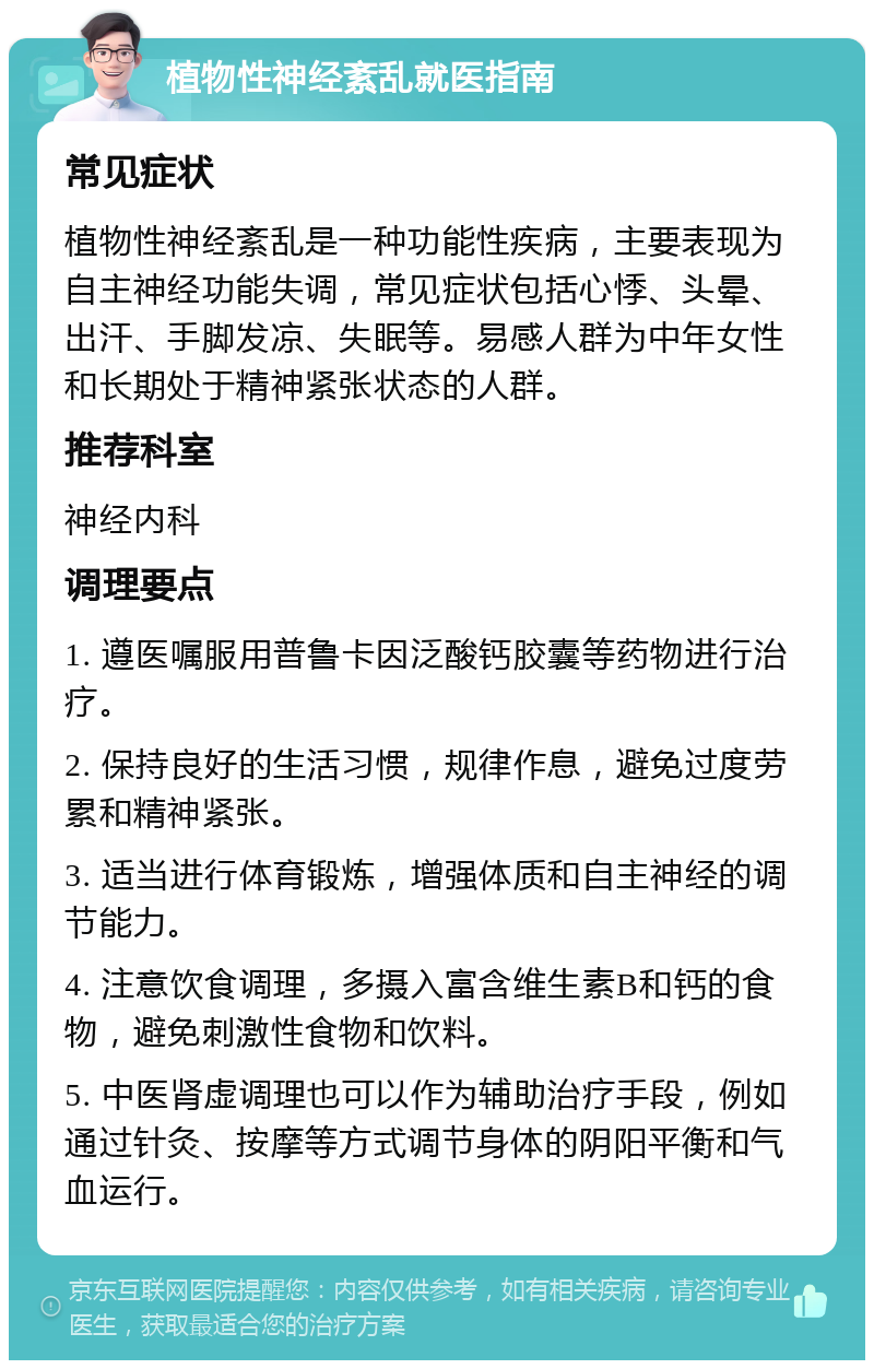 植物性神经紊乱就医指南 常见症状 植物性神经紊乱是一种功能性疾病，主要表现为自主神经功能失调，常见症状包括心悸、头晕、出汗、手脚发凉、失眠等。易感人群为中年女性和长期处于精神紧张状态的人群。 推荐科室 神经内科 调理要点 1. 遵医嘱服用普鲁卡因泛酸钙胶囊等药物进行治疗。 2. 保持良好的生活习惯，规律作息，避免过度劳累和精神紧张。 3. 适当进行体育锻炼，增强体质和自主神经的调节能力。 4. 注意饮食调理，多摄入富含维生素B和钙的食物，避免刺激性食物和饮料。 5. 中医肾虚调理也可以作为辅助治疗手段，例如通过针灸、按摩等方式调节身体的阴阳平衡和气血运行。