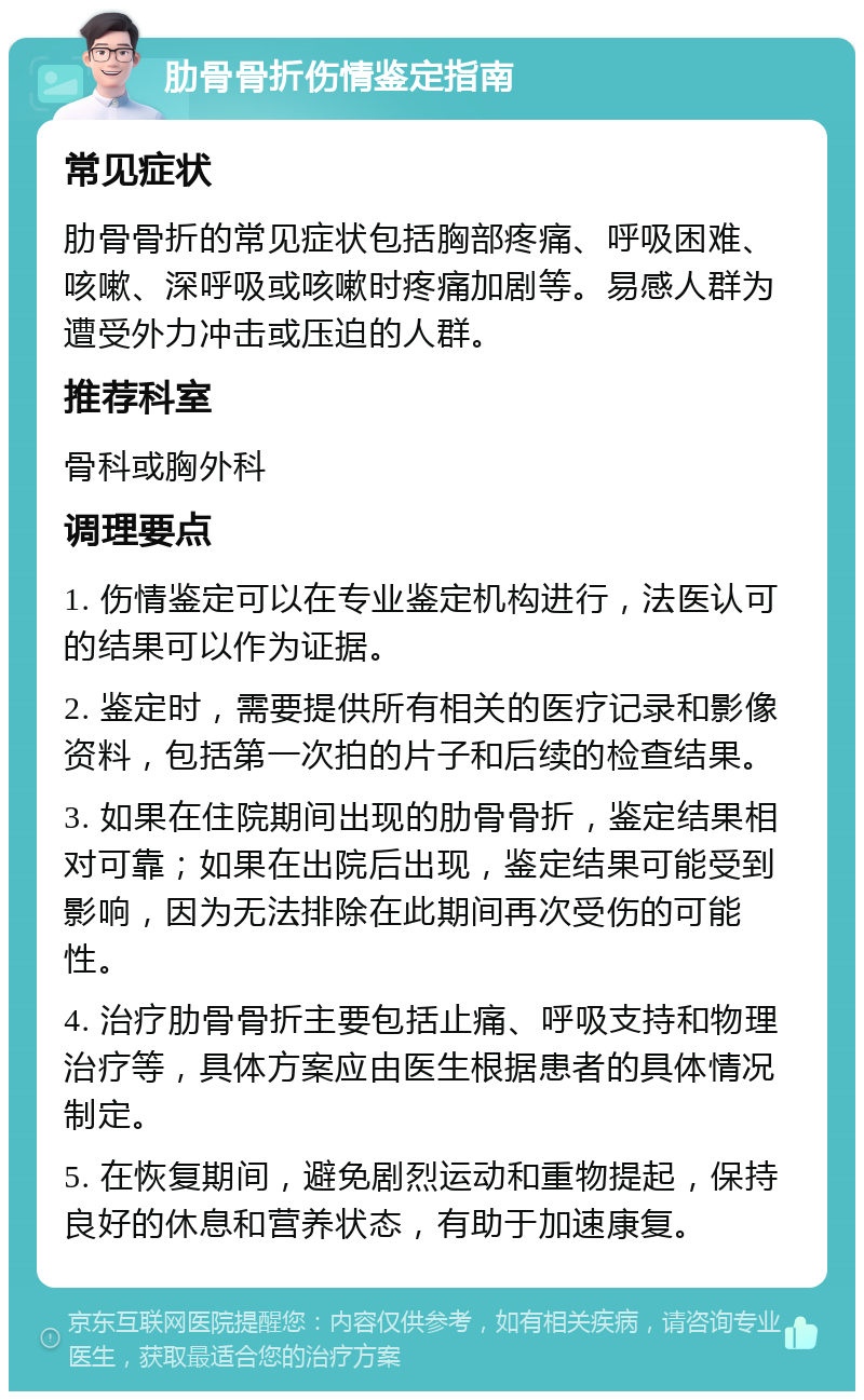 肋骨骨折伤情鉴定指南 常见症状 肋骨骨折的常见症状包括胸部疼痛、呼吸困难、咳嗽、深呼吸或咳嗽时疼痛加剧等。易感人群为遭受外力冲击或压迫的人群。 推荐科室 骨科或胸外科 调理要点 1. 伤情鉴定可以在专业鉴定机构进行，法医认可的结果可以作为证据。 2. 鉴定时，需要提供所有相关的医疗记录和影像资料，包括第一次拍的片子和后续的检查结果。 3. 如果在住院期间出现的肋骨骨折，鉴定结果相对可靠；如果在出院后出现，鉴定结果可能受到影响，因为无法排除在此期间再次受伤的可能性。 4. 治疗肋骨骨折主要包括止痛、呼吸支持和物理治疗等，具体方案应由医生根据患者的具体情况制定。 5. 在恢复期间，避免剧烈运动和重物提起，保持良好的休息和营养状态，有助于加速康复。