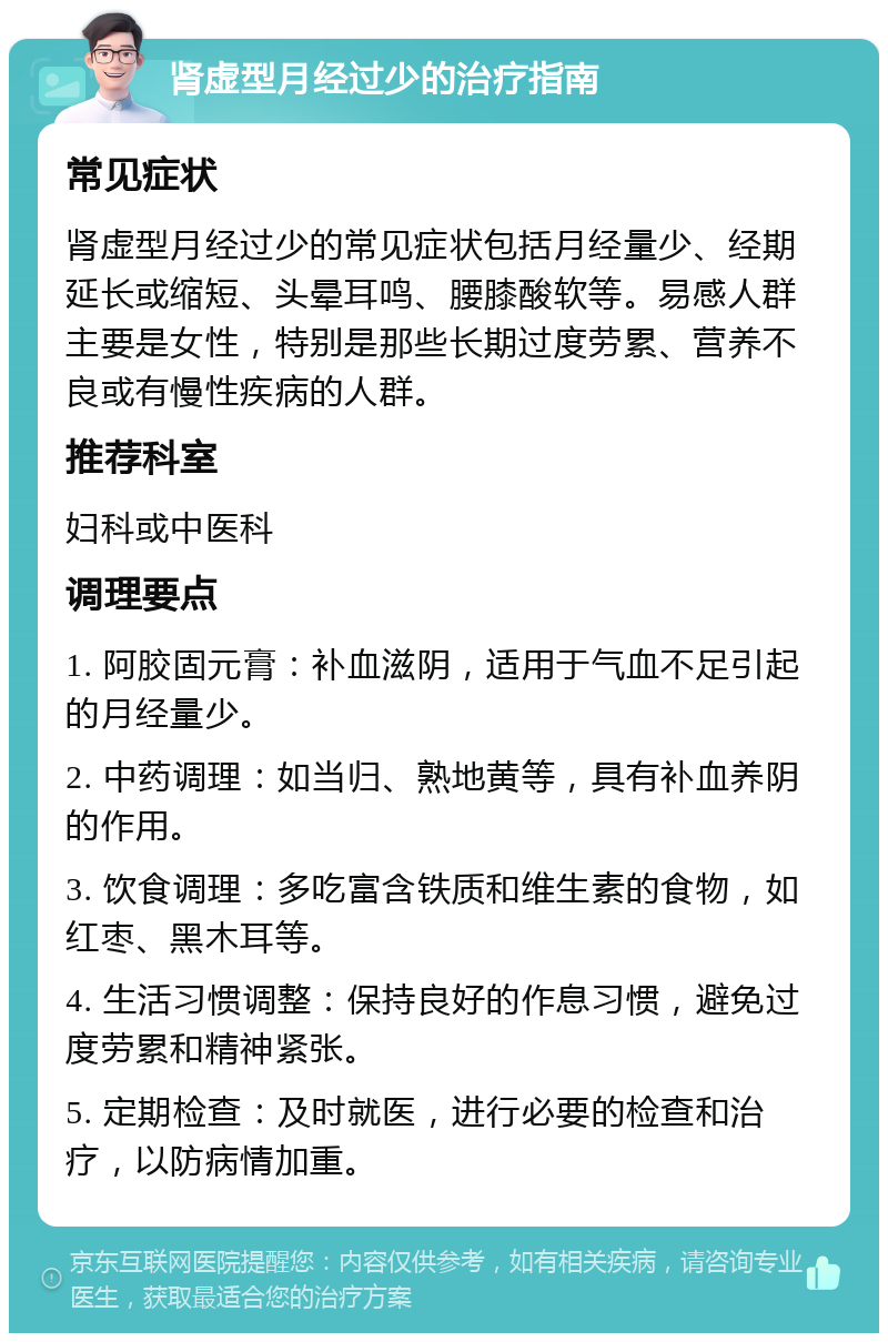 肾虚型月经过少的治疗指南 常见症状 肾虚型月经过少的常见症状包括月经量少、经期延长或缩短、头晕耳鸣、腰膝酸软等。易感人群主要是女性，特别是那些长期过度劳累、营养不良或有慢性疾病的人群。 推荐科室 妇科或中医科 调理要点 1. 阿胶固元膏：补血滋阴，适用于气血不足引起的月经量少。 2. 中药调理：如当归、熟地黄等，具有补血养阴的作用。 3. 饮食调理：多吃富含铁质和维生素的食物，如红枣、黑木耳等。 4. 生活习惯调整：保持良好的作息习惯，避免过度劳累和精神紧张。 5. 定期检查：及时就医，进行必要的检查和治疗，以防病情加重。