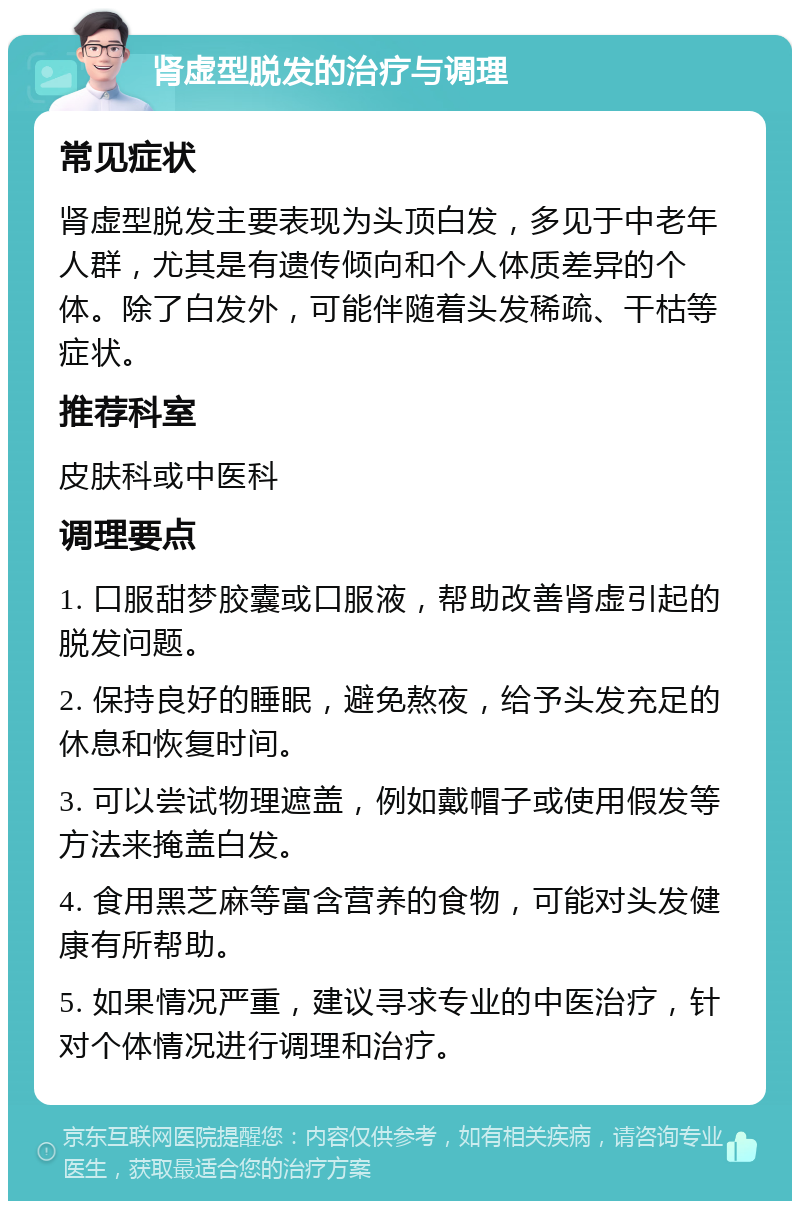 肾虚型脱发的治疗与调理 常见症状 肾虚型脱发主要表现为头顶白发，多见于中老年人群，尤其是有遗传倾向和个人体质差异的个体。除了白发外，可能伴随着头发稀疏、干枯等症状。 推荐科室 皮肤科或中医科 调理要点 1. 口服甜梦胶囊或口服液，帮助改善肾虚引起的脱发问题。 2. 保持良好的睡眠，避免熬夜，给予头发充足的休息和恢复时间。 3. 可以尝试物理遮盖，例如戴帽子或使用假发等方法来掩盖白发。 4. 食用黑芝麻等富含营养的食物，可能对头发健康有所帮助。 5. 如果情况严重，建议寻求专业的中医治疗，针对个体情况进行调理和治疗。