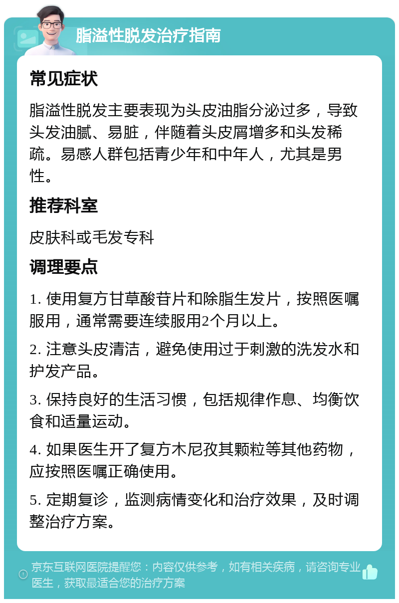 脂溢性脱发治疗指南 常见症状 脂溢性脱发主要表现为头皮油脂分泌过多，导致头发油腻、易脏，伴随着头皮屑增多和头发稀疏。易感人群包括青少年和中年人，尤其是男性。 推荐科室 皮肤科或毛发专科 调理要点 1. 使用复方甘草酸苷片和除脂生发片，按照医嘱服用，通常需要连续服用2个月以上。 2. 注意头皮清洁，避免使用过于刺激的洗发水和护发产品。 3. 保持良好的生活习惯，包括规律作息、均衡饮食和适量运动。 4. 如果医生开了复方木尼孜其颗粒等其他药物，应按照医嘱正确使用。 5. 定期复诊，监测病情变化和治疗效果，及时调整治疗方案。