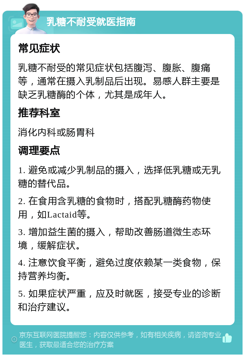 乳糖不耐受就医指南 常见症状 乳糖不耐受的常见症状包括腹泻、腹胀、腹痛等，通常在摄入乳制品后出现。易感人群主要是缺乏乳糖酶的个体，尤其是成年人。 推荐科室 消化内科或肠胃科 调理要点 1. 避免或减少乳制品的摄入，选择低乳糖或无乳糖的替代品。 2. 在食用含乳糖的食物时，搭配乳糖酶药物使用，如Lactaid等。 3. 增加益生菌的摄入，帮助改善肠道微生态环境，缓解症状。 4. 注意饮食平衡，避免过度依赖某一类食物，保持营养均衡。 5. 如果症状严重，应及时就医，接受专业的诊断和治疗建议。