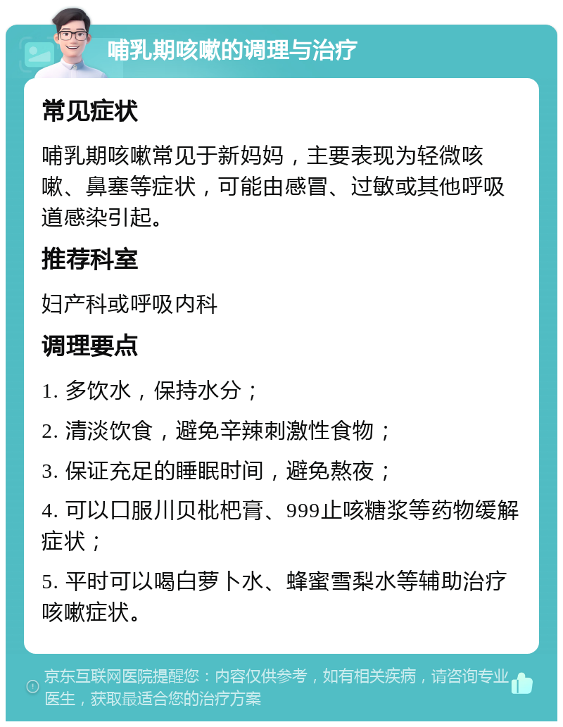 哺乳期咳嗽的调理与治疗 常见症状 哺乳期咳嗽常见于新妈妈，主要表现为轻微咳嗽、鼻塞等症状，可能由感冒、过敏或其他呼吸道感染引起。 推荐科室 妇产科或呼吸内科 调理要点 1. 多饮水，保持水分； 2. 清淡饮食，避免辛辣刺激性食物； 3. 保证充足的睡眠时间，避免熬夜； 4. 可以口服川贝枇杷膏、999止咳糖浆等药物缓解症状； 5. 平时可以喝白萝卜水、蜂蜜雪梨水等辅助治疗咳嗽症状。