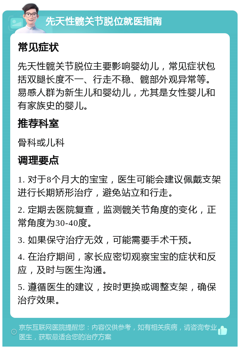 先天性髋关节脱位就医指南 常见症状 先天性髋关节脱位主要影响婴幼儿，常见症状包括双腿长度不一、行走不稳、髋部外观异常等。易感人群为新生儿和婴幼儿，尤其是女性婴儿和有家族史的婴儿。 推荐科室 骨科或儿科 调理要点 1. 对于8个月大的宝宝，医生可能会建议佩戴支架进行长期矫形治疗，避免站立和行走。 2. 定期去医院复查，监测髋关节角度的变化，正常角度为30-40度。 3. 如果保守治疗无效，可能需要手术干预。 4. 在治疗期间，家长应密切观察宝宝的症状和反应，及时与医生沟通。 5. 遵循医生的建议，按时更换或调整支架，确保治疗效果。