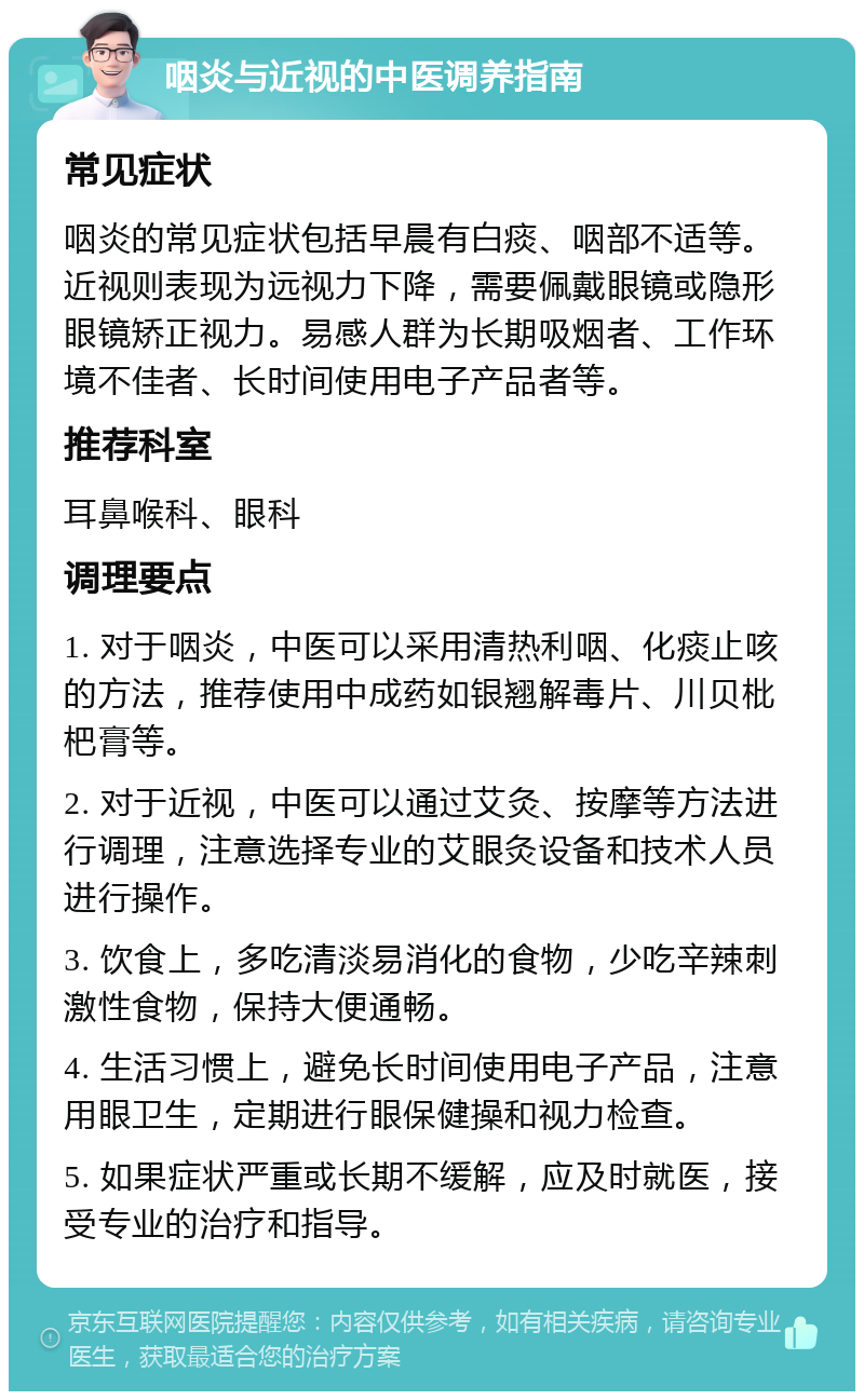 咽炎与近视的中医调养指南 常见症状 咽炎的常见症状包括早晨有白痰、咽部不适等。近视则表现为远视力下降，需要佩戴眼镜或隐形眼镜矫正视力。易感人群为长期吸烟者、工作环境不佳者、长时间使用电子产品者等。 推荐科室 耳鼻喉科、眼科 调理要点 1. 对于咽炎，中医可以采用清热利咽、化痰止咳的方法，推荐使用中成药如银翘解毒片、川贝枇杷膏等。 2. 对于近视，中医可以通过艾灸、按摩等方法进行调理，注意选择专业的艾眼灸设备和技术人员进行操作。 3. 饮食上，多吃清淡易消化的食物，少吃辛辣刺激性食物，保持大便通畅。 4. 生活习惯上，避免长时间使用电子产品，注意用眼卫生，定期进行眼保健操和视力检查。 5. 如果症状严重或长期不缓解，应及时就医，接受专业的治疗和指导。