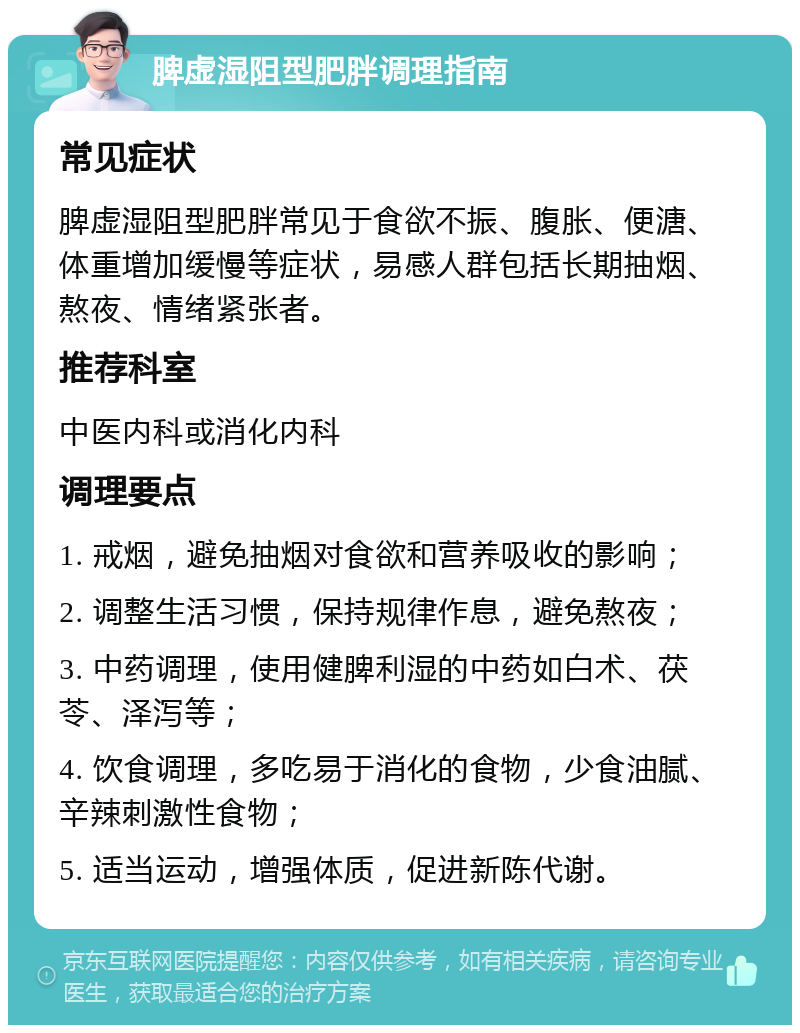 脾虚湿阻型肥胖调理指南 常见症状 脾虚湿阻型肥胖常见于食欲不振、腹胀、便溏、体重增加缓慢等症状，易感人群包括长期抽烟、熬夜、情绪紧张者。 推荐科室 中医内科或消化内科 调理要点 1. 戒烟，避免抽烟对食欲和营养吸收的影响； 2. 调整生活习惯，保持规律作息，避免熬夜； 3. 中药调理，使用健脾利湿的中药如白术、茯苓、泽泻等； 4. 饮食调理，多吃易于消化的食物，少食油腻、辛辣刺激性食物； 5. 适当运动，增强体质，促进新陈代谢。