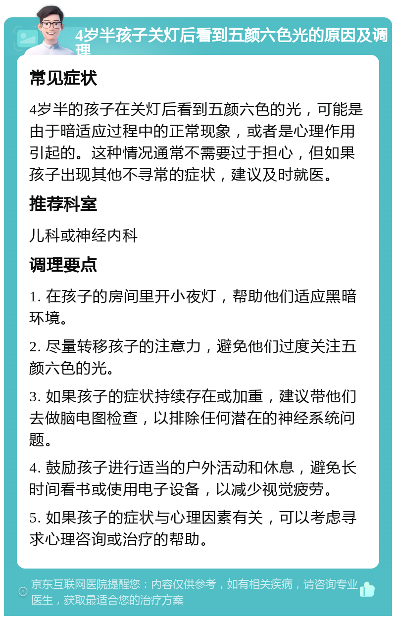 4岁半孩子关灯后看到五颜六色光的原因及调理 常见症状 4岁半的孩子在关灯后看到五颜六色的光，可能是由于暗适应过程中的正常现象，或者是心理作用引起的。这种情况通常不需要过于担心，但如果孩子出现其他不寻常的症状，建议及时就医。 推荐科室 儿科或神经内科 调理要点 1. 在孩子的房间里开小夜灯，帮助他们适应黑暗环境。 2. 尽量转移孩子的注意力，避免他们过度关注五颜六色的光。 3. 如果孩子的症状持续存在或加重，建议带他们去做脑电图检查，以排除任何潜在的神经系统问题。 4. 鼓励孩子进行适当的户外活动和休息，避免长时间看书或使用电子设备，以减少视觉疲劳。 5. 如果孩子的症状与心理因素有关，可以考虑寻求心理咨询或治疗的帮助。