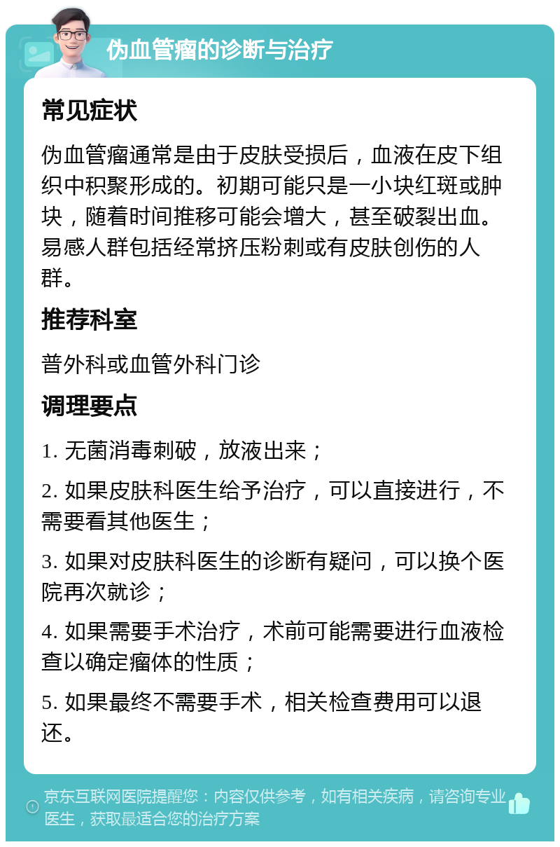 伪血管瘤的诊断与治疗 常见症状 伪血管瘤通常是由于皮肤受损后，血液在皮下组织中积聚形成的。初期可能只是一小块红斑或肿块，随着时间推移可能会增大，甚至破裂出血。易感人群包括经常挤压粉刺或有皮肤创伤的人群。 推荐科室 普外科或血管外科门诊 调理要点 1. 无菌消毒刺破，放液出来； 2. 如果皮肤科医生给予治疗，可以直接进行，不需要看其他医生； 3. 如果对皮肤科医生的诊断有疑问，可以换个医院再次就诊； 4. 如果需要手术治疗，术前可能需要进行血液检查以确定瘤体的性质； 5. 如果最终不需要手术，相关检查费用可以退还。