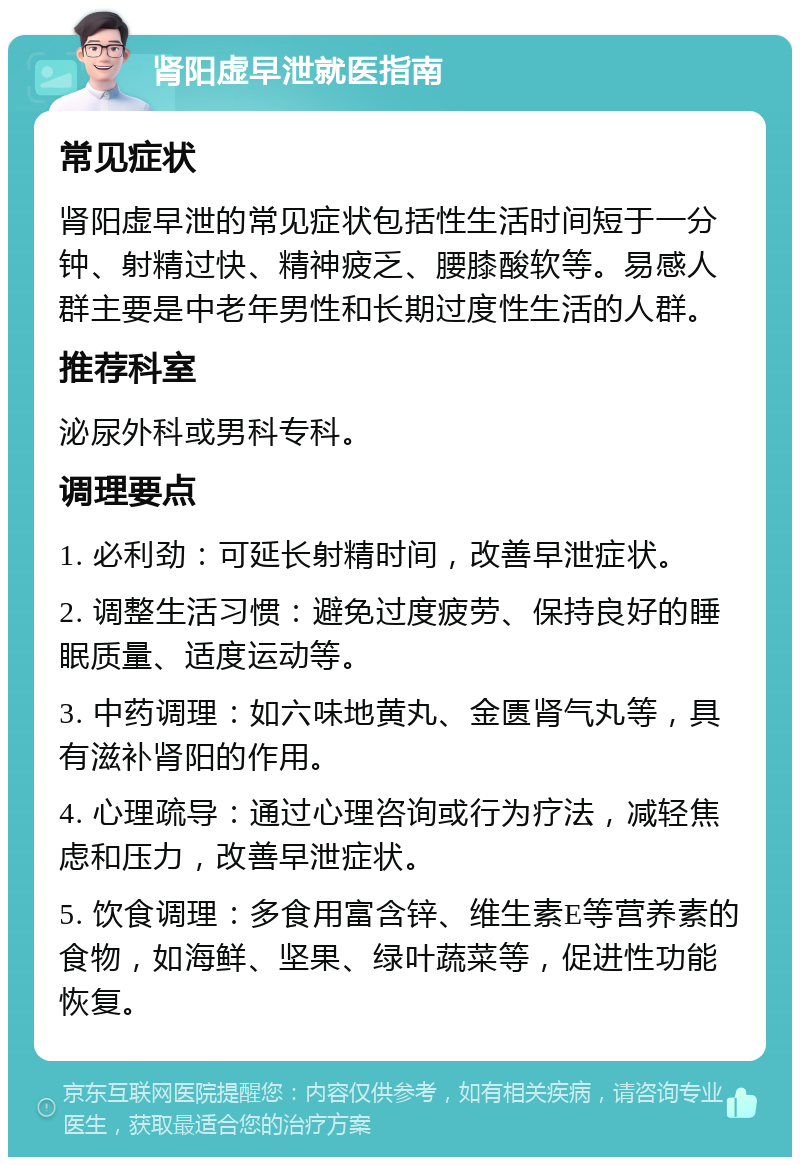 肾阳虚早泄就医指南 常见症状 肾阳虚早泄的常见症状包括性生活时间短于一分钟、射精过快、精神疲乏、腰膝酸软等。易感人群主要是中老年男性和长期过度性生活的人群。 推荐科室 泌尿外科或男科专科。 调理要点 1. 必利劲：可延长射精时间，改善早泄症状。 2. 调整生活习惯：避免过度疲劳、保持良好的睡眠质量、适度运动等。 3. 中药调理：如六味地黄丸、金匮肾气丸等，具有滋补肾阳的作用。 4. 心理疏导：通过心理咨询或行为疗法，减轻焦虑和压力，改善早泄症状。 5. 饮食调理：多食用富含锌、维生素E等营养素的食物，如海鲜、坚果、绿叶蔬菜等，促进性功能恢复。